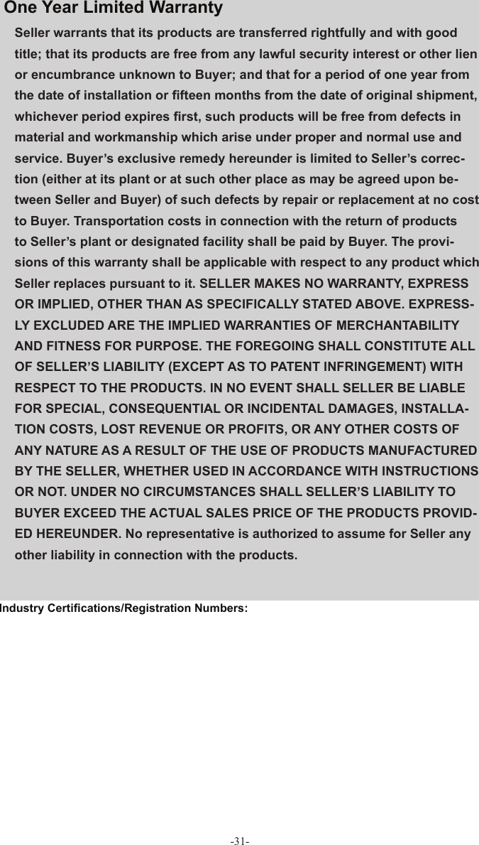-31-Seller warrants that its products are transferred rightfully and with good title; that its products are free from any lawful security interest or other lien or encumbrance unknown to Buyer; and that for a period of one year from the date of installation or ﬁ fteen months from the date of original shipment, whichever period expires ﬁ rst, such products will be free from defects in material and workmanship which arise under proper and normal use and service. Buyer’s exclusive remedy hereunder is limited to Seller’s correc-tion (either at its plant or at such other place as may be agreed upon be-tween Seller and Buyer) of such defects by repair or replacement at no cost to Buyer. Transportation costs in connection with the return of products to Seller’s plant or designated facility shall be paid by Buyer. The provi-sions of this warranty shall be applicable with respect to any product which Seller replaces pursuant to it. SELLER MAKES NO WARRANTY, EXPRESS OR IMPLIED, OTHER THAN AS SPECIFICALLY STATED ABOVE. EXPRESS-LY EXCLUDED ARE THE IMPLIED WARRANTIES OF MERCHANTABILITY AND FITNESS FOR PURPOSE. THE FOREGOING SHALL CONSTITUTE ALL OF SELLER’S LIABILITY (EXCEPT AS TO PATENT INFRINGEMENT) WITH RESPECT TO THE PRODUCTS. IN NO EVENT SHALL SELLER BE LIABLE FOR SPECIAL, CONSEQUENTIAL OR INCIDENTAL DAMAGES, INSTALLA-TION COSTS, LOST REVENUE OR PROFITS, OR ANY OTHER COSTS OF ANY NATURE AS A RESULT OF THE USE OF PRODUCTS MANUFACTURED BY THE SELLER, WHETHER USED IN ACCORDANCE WITH INSTRUCTIONS OR NOT. UNDER NO CIRCUMSTANCES SHALL SELLER’S LIABILITY TO BUYER EXCEED THE ACTUAL SALES PRICE OF THE PRODUCTS PROVID-ED HEREUNDER. No representative is authorized to assume for Seller any other liability in connection with the products.One Year  Limited  Warranty Industry Certiﬁ cations/Registration Numbers: 