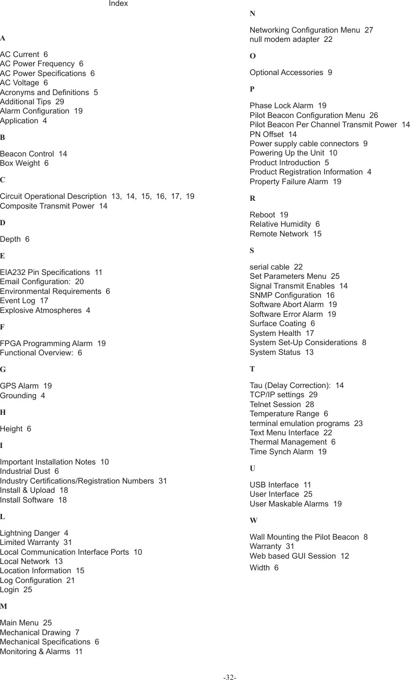 -32-IndexAAC Current  6AC Power Frequency  6AC Power Speci! cations  6AC Voltage  6Acronyms and De! nitions  5Additional Tips  29Alarm Con! guration  19Application  4BBeacon Control  14Box Weight  6CCircuit Operational Description  13,  14,  15,  16,  17,  19Composite Transmit Power  14DDepth  6EEIA232 Pin Speci! cations  11Email Con! guration:  20Environmental Requirements  6Event Log  17Explosive Atmospheres  4FFPGA Programming Alarm  19Functional Overview:  6GGPS Alarm  19Grounding  4HHeight  6IImportant Installation Notes  10Industrial Dust  6Industry Certi! cations/Registration Numbers  31Install &amp; Upload  18Install Software  18LLightning Danger  4Limited Warranty  31Local Communication Interface Ports  10Local Network  13Location Information  15Log Con! guration  21Login  25MMain Menu  25Mechanical Drawing  7Mechanical Speci! cations  6Monitoring &amp; Alarms  11NNetworking Con! guration Menu  27null modem adapter  22OOptional Accessories  9PPhase Lock Alarm  19Pilot Beacon Con! guration Menu  26Pilot Beacon Per Channel Transmit Power  14PN Offset  14Power supply cable connectors  9Powering Up the Unit  10Product Introduction  5Product Registration Information  4Property Failure Alarm  19RReboot  19Relative Humidity  6Remote Network  15Sserial cable  22Set Parameters Menu  25Signal Transmit Enables  14SNMP Con! guration  16Software Abort Alarm  19Software Error Alarm  19Surface Coating  6System Health  17System Set-Up Considerations  8System Status  13TTau (Delay Correction):  14TCP/IP settings  29Telnet Session  28Temperature Range  6terminal emulation programs  23Text Menu Interface  22Thermal Management  6Time Synch Alarm  19UUSB Interface  11User Interface  25User Maskable Alarms  19WWall Mounting the Pilot Beacon  8Warranty  31Web based GUI Session  12Width  6