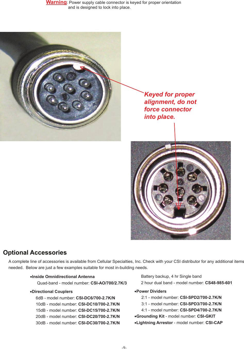 -9-A complete line of accessories is available from Cellular Specialties, Inc. Check with your CSI distributor for any additional items needed.  Below are just a few examples suitable for most in-building needs.•Directional Couplers       6dB - model number: CSI-DC6/700-2.7K/N     10dB - model number: CSI-DC10/700-2.7K/N     15dB - model number: CSI-DC15/700-2.7K/N     20dB - model number: CSI-DC20/700-2.7K/N     30dB - model number: CSI-DC30/700-2.7K/N Battery backup, 4 hr Single band 2 hour dual band - model number: CS48-985-601•Power Dividers       2:1 - model number: CSI-SPD2/700-2.7K/N              3:1 - model number: CSI-SPD3/700-2.7K/N      4:1 - model number: CSI-SPD4/700-2.7K/N   •Grounding Kit - model number: CSI-GKIT                 •Lightning Arrestor - model number: CSI-CAP•Inside Omnidirectional Antenna      Quad-band - model number: CSI-AO/700/2.7K/3 Optional AccessoriesWarning:  Power supply cable connector is keyed for proper orientation                    and is designed to lock into place.           Keyed for proper alignment, do notforce connectorinto place.