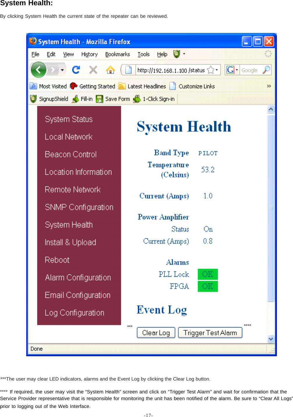 -17-By clicking System Health the current state of the repeater can be reviewed.System Health:**** If required, the user may visit the “System Health” screen and click on “Trigger Test Alarm” and wait for confirmation that theService Provider representative that is responsible for monitoring the unit has been notified of the alarm. Be sure to “Clear All Logs”prior to logging out of the Web Interface.*******The user may clear LED indicators, alarms and the Event Log by clicking the Clear Log button.***