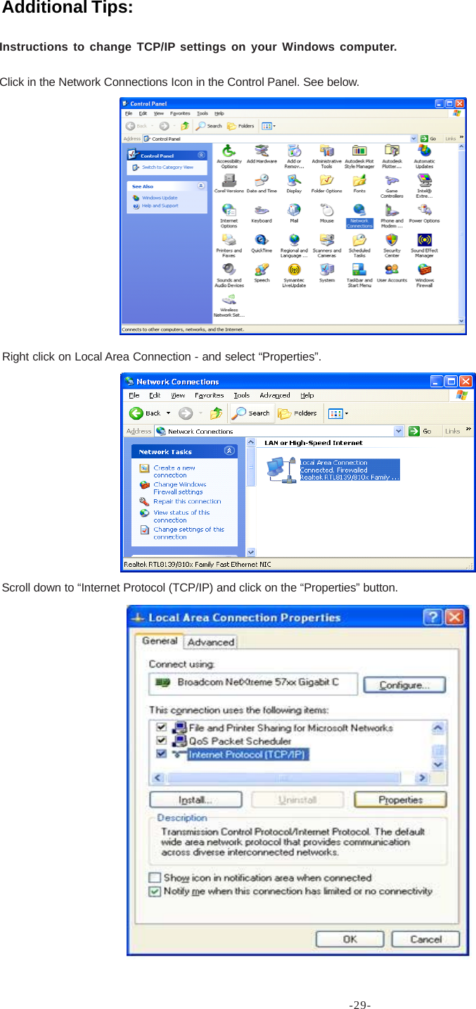 -29-Instructions to change TCP/IP settings on your Windows computer.Click in the Network Connections Icon in the Control Panel. See below.Right click on Local Area Connection - and select “Properties”.Scroll down to “Internet Protocol (TCP/IP) and click on the “Properties” button.Additional Tips: