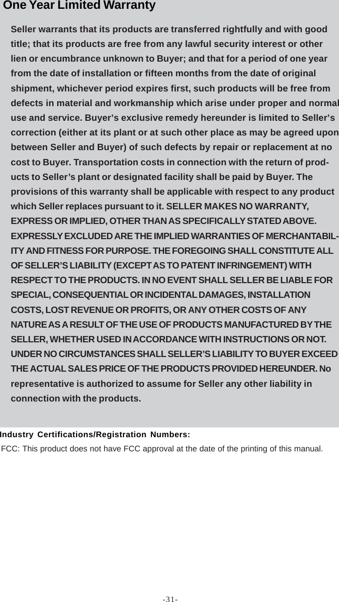 -31-Seller warrants that its products are transferred rightfully and with goodtitle; that its products are free from any lawful security interest or otherlien or encumbrance unknown to Buyer; and that for a period of one yearfrom the date of installation or fifteen months from the date of originalshipment, whichever period expires first, such products will be free fromdefects in material and workmanship which arise under proper and normaluse and service. Buyer’s exclusive remedy hereunder is limited to Seller’scorrection (either at its plant or at such other place as may be agreed uponbetween Seller and Buyer) of such defects by repair or replacement at nocost to Buyer. Transportation costs in connection with the return of prod-ucts to Seller’s plant or designated facility shall be paid by Buyer. Theprovisions of this warranty shall be applicable with respect to any productwhich Seller replaces pursuant to it. SELLER MAKES NO WARRANTY,EXPRESS OR IMPLIED, OTHER THAN AS SPECIFICALLY STATED ABOVE.EXPRESSLY EXCLUDED ARE THE IMPLIED WARRANTIES OF MERCHANTABIL-ITY AND FITNESS FOR PURPOSE. THE FOREGOING SHALL CONSTITUTE ALLOF SELLER’S LIABILITY (EXCEPT AS TO PATENT INFRINGEMENT) WITHRESPECT TO THE PRODUCTS. IN NO EVENT SHALL SELLER BE LIABLE FORSPECIAL, CONSEQUENTIAL OR INCIDENTAL DAMAGES, INSTALLATIONCOSTS, LOST REVENUE OR PROFITS, OR ANY OTHER COSTS OF ANYNATURE AS A RESULT OF THE USE OF PRODUCTS MANUFACTURED BY THESELLER, WHETHER USED IN ACCORDANCE WITH INSTRUCTIONS OR NOT.UNDER NO CIRCUMSTANCES SHALL SELLER’S LIABILITY TO BUYER EXCEEDTHE ACTUAL SALES PRICE OF THE PRODUCTS PROVIDED HEREUNDER. Norepresentative is authorized to assume for Seller any other liability inconnection with the products.FCC: This product does not have FCC approval at the date of the printing of this manual.One Year Limited WarrantyIndustry Certifications/Registration Numbers: