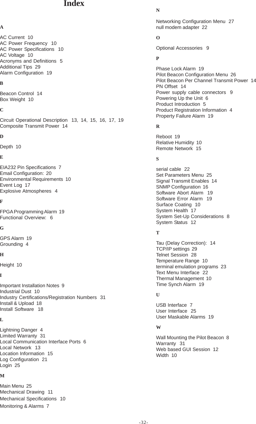 -32-IndexAAC Current  10AC Power Frequency  10AC Power Specifications  10AC Voltage  10Acronyms and Definitions  5Additional Tips  29Alarm Configuration  19BBeacon Control  14Box Weight  10CCircuit Operational Description  13, 14, 15, 16, 17, 19Composite Transmit Power  14DDepth  10EEIA232 Pin Specifications  7Email Configuration:  20Environmental Requirements  10Event Log  17Explosive Atmospheres  4FFPGA Programming Alarm  19Functional Overview:  6GGPS Alarm  19Grounding  4HHeight  10IImportant Installation Notes  9Industrial Dust  10Industry Certifications/Registration Numbers  31Install &amp; Upload  18Install Software  18LLightning Danger  4Limited Warranty  31Local Communication Interface Ports  6Local Network  13Location Information  15Log Configuration  21Login  25MMain Menu  25Mechanical Drawing  11Mechanical Specifications  10Monitoring &amp; Alarms  7NNetworking Configuration Menu  27null modem adapter  22OOptional Accessories  9PPhase Lock Alarm  19Pilot Beacon Configuration Menu  26Pilot Beacon Per Channel Transmit Power  14PN Offset  14Power supply cable connectors  9Powering Up the Unit  6Product Introduction  5Product Registration Information  4Property Failure Alarm  19RReboot  19Relative Humidity  10Remote Network  15Sserial cable  22Set Parameters Menu  25Signal Transmit Enables  14SNMP Configuration  16Software Abort Alarm  19Software Error Alarm  19Surface Coating  10System Health  17System Set-Up Considerations  8System Status  12TTau (Delay Correction):  14TCP/IP settings  29Telnet Session  28Temperature Range  10terminal emulation programs  23Text Menu Interface  22Thermal Management  10Time Synch Alarm  19UUSB Interface  7User Interface  25User Maskable Alarms  19WWall Mounting the Pilot Beacon  8Warranty  31Web based GUI Session  12Width  10