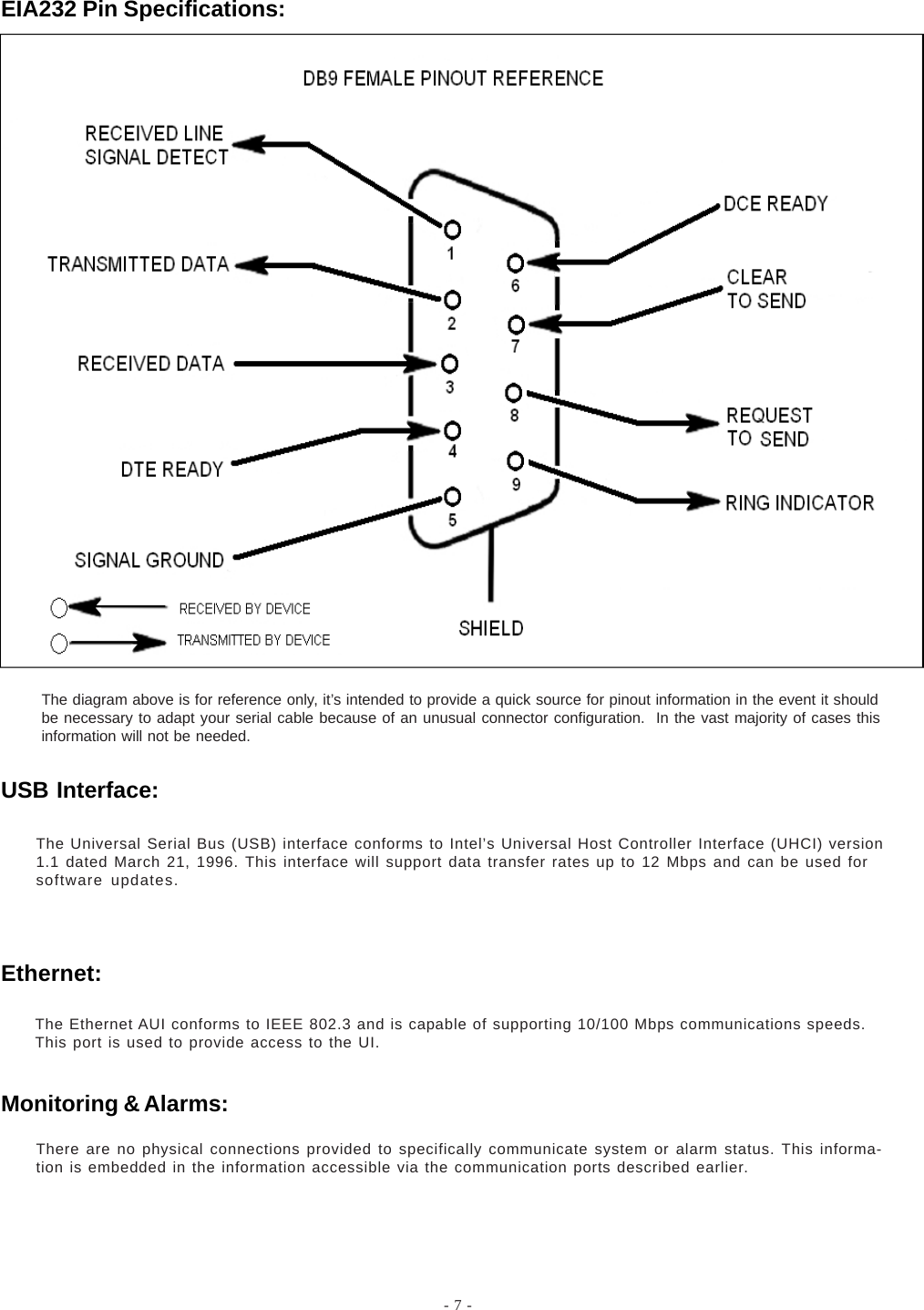 - 7 -EIA232 Pin Specifications:The diagram above is for reference only, it’s intended to provide a quick source for pinout information in the event it shouldbe necessary to adapt your serial cable because of an unusual connector configuration.  In the vast majority of cases thisinformation will not be needed.There are no physical connections provided to specifically communicate system or alarm status. This informa-tion is embedded in the information accessible via the communication ports described earlier.The Universal Serial Bus (USB) interface conforms to Intel’s Universal Host Controller Interface (UHCI) version1.1 dated March 21, 1996. This interface will support data transfer rates up to 12 Mbps and can be used forsoftware updates.The Ethernet AUI conforms to IEEE 802.3 and is capable of supporting 10/100 Mbps communications speeds.This port is used to provide access to the UI.USB Interface:Ethernet:Monitoring &amp; Alarms: