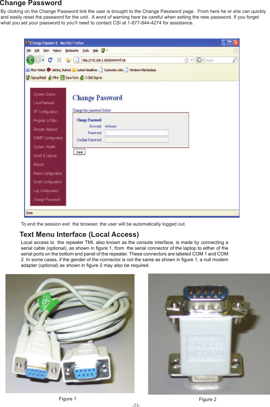 -23-To end the session exit  the browser, the user will be automatically logged out. Figure 1 Figure 2Local access to  the repeater TMI, also known as the console interface, is made by connecting a  serial cable (optional), as shown in ﬁ gure 1, from  the serial connector of the laptop to either of the serial ports on the bottom end panel of the repeater. These connectors are labeled COM 1 and COM 2. In some cases, if the gender of the connector is not the same as shown in ﬁ gure 1, a  null modem adapter (optional) as shown in ﬁ gure 2 may also be required.Text Menu Interface (Local Access)By clicking on the Change Password link the user is brought to the Change Password page.  From here he or she can quickly and easily reset the password for the unit.  A word of warning here be careful when setting the new password. If you forget what you set your password to you’ll need to contact CSI at 1-877-844-4274 for assistance.  Change Password