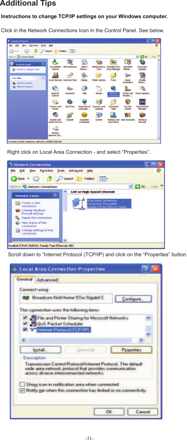 -31- Instructions to change  TCP/IP settings on your Windows computer.Click in the Network Connections Icon in the Control Panel. See below.Right click on Local Area Connection - and select “Properties”.Scroll down to “Internet Protocol (TCP/IP) and click on the “Properties” button.Additional Tips