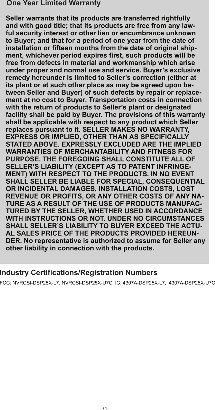 -34-Seller warrants that its products are transferred rightfully and with good title; that its products are free from any law-ful security interest or other lien or encumbrance unknown to Buyer; and that for a period of one year from the date of installation or ﬁ fteen months from the date of original ship-ment, whichever period expires ﬁ rst, such products will be free from defects in material and workmanship which arise under proper and normal use and service. Buyer’s exclusive remedy hereunder is limited to Seller’s correction (either at its plant or at such other place as may be agreed upon be-tween Seller and Buyer) of such defects by repair or replace-ment at no cost to Buyer. Transportation costs in connection with the return of products to Seller’s plant or designated facility shall be paid by Buyer. The provisions of this warranty shall be applicable with respect to any product which Seller replaces pursuant to it. SELLER MAKES NO WARRANTY, EXPRESS OR IMPLIED, OTHER THAN AS SPECIFICALLY STATED ABOVE. EXPRESSLY EXCLUDED ARE THE IMPLIED WARRANTIES OF MERCHANTABILITY AND FITNESS FOR PURPOSE. THE FOREGOING SHALL CONSTITUTE ALL OF SELLER’S LIABILITY (EXCEPT AS TO PATENT INFRINGE-MENT) WITH RESPECT TO THE PRODUCTS. IN NO EVENT SHALL SELLER BE LIABLE FOR SPECIAL, CONSEQUENTIAL OR INCIDENTAL DAMAGES, INSTALLATION COSTS, LOST REVENUE OR PROFITS, OR ANY OTHER COSTS OF ANY NA-TURE AS A RESULT OF THE USE OF PRODUCTS MANUFAC-TURED BY THE SELLER, WHETHER USED IN ACCORDANCE WITH INSTRUCTIONS OR NOT. UNDER NO CIRCUMSTANCES SHALL SELLER’S LIABILITY TO BUYER EXCEED THE ACTU-AL SALES PRICE OF THE PRODUCTS PROVIDED HEREUN-DER. No representative is authorized to assume for Seller any other liability in connection with the products.One Year Limited  WarrantyIndustry Certiﬁ cations/Registration Numbers FCC: NVRCSI-DSP25X-L7, NVRCSI-DSP25X-U7C  IC: 4307A-DSP25X-L7,  4307A-DSP25X-U7C