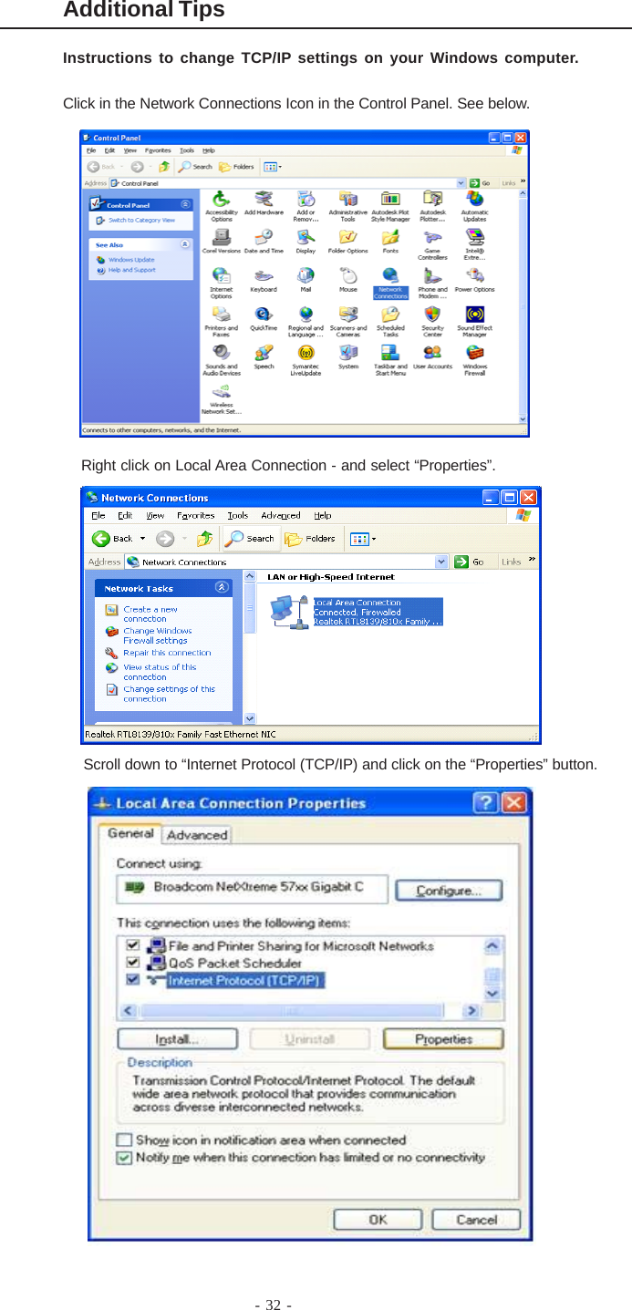 - 32 -Additional TipsInstructions to change TCP/IP settings on your Windows computer.Click in the Network Connections Icon in the Control Panel. See below.Right click on Local Area Connection - and select “Properties”.Scroll down to “Internet Protocol (TCP/IP) and click on the “Properties” button.