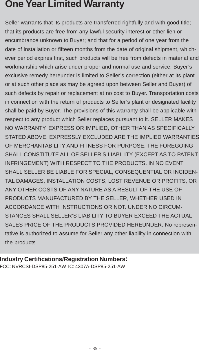 Warranty- 35 -One Year Limited WarrantySeller warrants that its products are transferred rightfully and with good title;that its products are free from any lawful security interest or other lien orencumbrance unknown to Buyer; and that for a period of one year from thedate of installation or fifteen months from the date of original shipment, which-ever period expires first, such products will be free from defects in material andworkmanship which arise under proper and normal use and service. Buyer’sexclusive remedy hereunder is limited to Seller’s correction (either at its plantor at such other place as may be agreed upon between Seller and Buyer) ofsuch defects by repair or replacement at no cost to Buyer. Transportation costsin connection with the return of products to Seller’s plant or designated facilityshall be paid by Buyer. The provisions of this warranty shall be applicable withrespect to any product which Seller replaces pursuant to it. SELLER MAKESNO WARRANTY, EXPRESS OR IMPLIED, OTHER THAN AS SPECIFICALLYSTATED ABOVE. EXPRESSLY EXCLUDED ARE THE IMPLIED WARRANTIESOF MERCHANTABILITY AND FITNESS FOR PURPOSE. THE FOREGOINGSHALL CONSTITUTE ALL OF SELLER’S LIABILITY (EXCEPT AS TO PATENTINFRINGEMENT) WITH RESPECT TO THE PRODUCTS. IN NO EVENTSHALL SELLER BE LIABLE FOR SPECIAL, CONSEQUENTIAL OR INCIDEN-TAL DAMAGES, INSTALLATION COSTS, LOST REVENUE OR PROFITS, ORANY OTHER COSTS OF ANY NATURE AS A RESULT OF THE USE OFPRODUCTS MANUFACTURED BY THE SELLER, WHETHER USED INACCORDANCE WITH INSTRUCTIONS OR NOT. UNDER NO CIRCUM-STANCES SHALL SELLER’S LIABILITY TO BUYER EXCEED THE ACTUALSALES PRICE OF THE PRODUCTS PROVIDED HEREUNDER. No represen-tative is authorized to assume for Seller any other liability in connection withthe products.Industry Certifications/Registration Numbers:FCC: NVRCSI-DSP85-251-AW  IC: 4307A-DSP85-251-AW