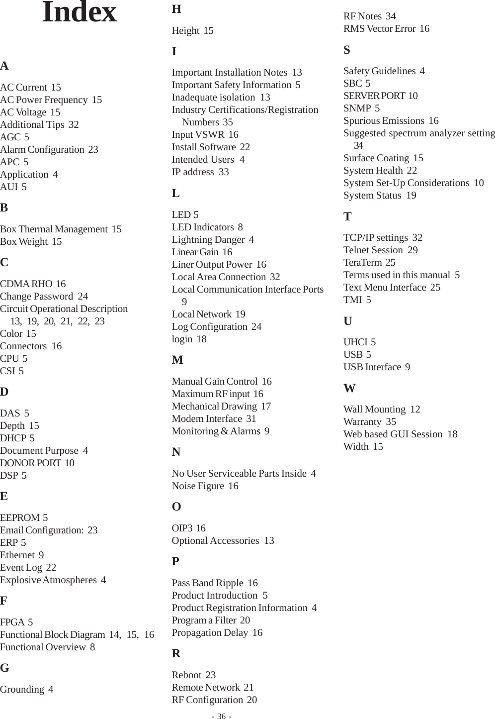 - 36 -IndexAAC Current  15AC Power Frequency  15AC Voltage  15Additional Tips  32AGC  5Alarm Configuration  23APC  5Application  4AUI  5BBox Thermal Management  15Box Weight  15CCDMA RHO  16Change Password  24Circuit Operational Description13, 19, 20, 21, 22, 23Color  15Connectors  16CPU  5CSI  5DDAS  5Depth  15DHCP  5Document Purpose  4DONOR PORT  10DSP  5EEEPROM  5Email Configuration:  23ERP  5Ethernet  9Event Log  22Explosive Atmospheres  4FFPGA  5Functional Block Diagram  14, 15, 16Functional Overview  8GGrounding  4HHeight  15IImportant Installation Notes  13Important Safety Information  5Inadequate isolation  13Industry Certifications/RegistrationNumbers  35Input VSWR  16Install Software  22Intended Users  4IP address  33LLED  5LED Indicators  8Lightning Danger  4Linear Gain  16Liner Output Power  16Local Area Connection  32Local Communication Interface Ports9Local Network  19Log Configuration  24login  18MManual Gain Control  16Maximum RF input  16Mechanical Drawing  17Modem Interface  31Monitoring &amp; Alarms  9NNo User Serviceable Parts Inside  4Noise Figure  16OOIP3  16Optional Accessories  13PPass Band Ripple  16Product Introduction  5Product Registration Information  4Program a Filter  20Propagation Delay  16RReboot  23Remote Network  21RF Configuration  20RF Notes  34RMS Vector Error  16SSafety Guidelines  4SBC  5SERVER PORT  10SNMP  5Spurious Emissions  16Suggested spectrum analyzer setting34Surface Coating  15System Health  22System Set-Up Considerations  10System Status  19TTCP/IP settings  32Telnet Session  29TeraTerm  25Terms used in this manual  5Text Menu Interface  25TMI  5UUHCI  5USB  5USB Interface  9WWall Mounting  12Warranty  35Web based GUI Session  18Width  15