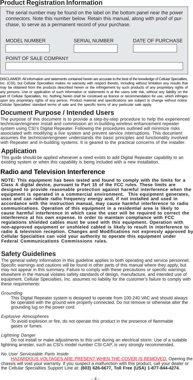 - 4 -ApplicationThis guide should be applied whenever a need exists to add Digital Repeater capability to anexisting system or when this capability is being included with a new installation.Safety GuidelinesThe general safety information in this guideline applies to both operating and service personnel.Specific warnings and cautions will be found in other parts of this manual where they apply, butmay not appear in this summary. Failure to comply with these precautions or specific warningselsewhere in the manual violates safety standards of design, manufacture, and intended use ofequipment. Cellular Specialties, Inc. assumes no liability for the customer’s failure to comply withthese requirements:GroundingThis Digital Repeater system is designed to operate from 100-240 VAC and should alwaysbe operated with the ground wire properly connected. Do not remove or otherwise alter thegrounding lug on the power cord.Explosive AtmospheresTo avoid explosion or fire, do not operate this product in the presence of flammablegases or fumes.Lightning DangerDo not install or make adjustments to this unit during an electrical storm. Use of a suitablelightning arrester, such as CSI’s model number CSI-CAP, is very strongly recommended.No User Serviceable Parts InsideHAZARDOUS VOLTAGES ARE PRESENT WHEN THE COVER IS REMOVED. Opening thechassis will void your warranty. If you suspect a malfunction with this product, call your dealer orthe Cellular Specialties Support Line at: (603) 626-6677, Toll Free (USA) 1-877-844-4274.The serial number may be found on the label on the bottom panel near the powerconnectors. Note this number below. Retain this manual, along with proof of pur-chase, to serve as a permanent record of your purchase.MODEL NUMBER SERIAL NUMBER DATE OF PURCHASEPOINT OF SALE COMPANYProduct Registration InformationDISCLAIMER: All information and statements contained herein are accurate to the best of the knowledge of Cellular Specialties,Inc. (CSI), but Cellular Specialties makes no warranty with respect thereto, including without limitation any results thatmay be obtained from the products described herein or the infringement by such products of any proprietary rights ofany persons. Use or application of such information or statements is at the users sole risk, without any liability on thepart of Cellular Specialties, Inc. Nothing herein shall be construed as licence or recommendation for use, which infringesupon any proprietary rights of any person. Product material and specifications are subject to change without notice.Cellular Specialties’ standard terms of sale and the specific terms of any particular sale apply.Document Purpose / Intended UsersThe purpose of this document is to provide a step-by-step procedure to help the experiencedtechnician/engineer install and commission an in-building wireless enhancement repeatersystem using CSI’s Digital Repeater. Following the procedures outlined will minimize risksassociated with modifying a live system and prevent service interruptions. This documentassumes the technician/engineer understands the basic principles and functionality involvedwith Repeater and in-building systems. It is geared to the practical concerns of the installer.Radio and Television InterferenceNOTE: This equipment has been tested and found to comply with the limits for aClass A digital device, pursuant to Part 15 of the FCC rules. These limits aredesigned to provide reasonable protection against harmful interference when theequipment is operated in a commercial environment.  This equipment generates,uses and can radiate radio frequency energy and, if not installed and used inaccordance with the instruction manual, may cause harmful interference to radiocommunications. Operation of this equipment in a residential area is likely tocause harmful interference in which case the user will be required to correct theinterference at his own expense. In order to maintain compliance with FCCregulations shielded cables must be used with this equipment. Operation withnon-approved equipment or unshieled cabled is likely to result in interference toradio &amp; television reception. Changes and Modifications not expressly approved byCellular Specialties can void your authority to operate this equipment underFederal Communications Commissions rules.