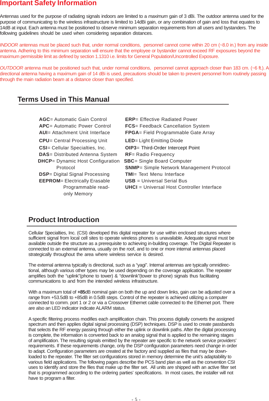 - 5 -Product IntroductionCellular Specialties, Inc. (CSI) developed this digital repeater for use within enclosed structures wheresufficient signal from local cell sites to operate wireless phones is unavailable. Adequate signal must beavailable outside the structure as a prerequisite to achieving in-building coverage. The Digital Repeater isconnected to an external antenna, usually on the roof, and to one or more internal antennas placedstrategically throughout the area where wireless service is desired.The external antenna typically is directional, such as a “yagi”. Internal antennas are typically omnidirec-tional, although various other types may be used depending on the coverage application. The repeateramplifies both the “uplink”(phone to tower) &amp; “downlink”(tower to phone) signals thus facilitatingcommunications to and from the intended wireless infrastructure.With a maximum total of +85dB nominal gain on both the up and down links, gain can be adjusted over arange from +53.5dB to +85dB in 0.5dB steps. Control of the repeater is achieved utilizing a computerconnected to comm. port 1 or 2 or via a Crossover Ethernet cable connected to the Ethernet port. Thereare also an LED indicator indicate ALARM status.A specific filtering process modifies each amplification chain. This process digitally converts the assignedspectrum and then applies digital signal processing (DSP) techniques. DSP is used to create passbandsthat selects the RF energy passing through either the uplink or downlink paths. After the digital processingis complete, the information is converted back to an analog signal that is applied to the remaining stagesof amplification. The resulting signals emitted by the repeater are specific to the network service providers’requirements. If these requirements change, only the DSP configuration parameters need change in orderto adapt. Configuration parameters are created at the factory and supplied as files that may be down-loaded to the repeater. The filter set configurations stored in memory determine the unit’s adaptability tovarious field applications. The following pages describe the PCS band plan as well as the convention CSIuses to identify and store the files that make up the filter set.  All units are shipped with an active filter setthat is programmed according to the ordering parties’ specifications.  In most cases, the installer will nothave to program a filter.Important Safety InformationAntennas used for the purpose of radiating signals indoors are limited to a maximum gain of 3 dBi. The outdoor antenna used for thepurpose of communicating to the wireless infrastructure is limited to 14dBi gain, or any combination of gain and loss that equates to14dB at input. Each antenna must be positioned to observe minimum separation requirements from all users and bystanders. Thefollowing guidelines should be used when considering separation distances.INDOOR antennas must be placed such that, under normal conditions,  personnel cannot come within 20 cm (~8.0 in.) from any insideantenna. Adhering to this minimum separation will ensure that the employee or bystander cannot exceed RF exposures beyond themaximum permissible limit as defined by section 1.1310 i.e. limits for General Population/Uncontrolled Exposure.OUTDOOR antenna must be positioned such that, under normal conditions,  personnel cannot approach closer than 183 cm. (~6 ft.). Adirectional antenna having a maximum gain of 14 dBi is used, precautions should be taken to prevent personnel from routinely passingthrough the main radiation beam at a distance closer than specified.Terms Used in This ManualAGC= Automatic Gain Control ERP= Effective Radiated PowerAPC= Automatic Power Control FCS= Feedback Cancellation SystemAUI= Attachment Unit Interface FPGA= Field Programmable Gate ArrayCPU= Central Processing Unit LED= Light Emitting DiodeCSI= Cellular Specialties, Inc. OIP3= Third-Order Intercept PointDAS= Distributed Antenna System RF= Radio Frequency              DHCP= Dynamic Host Configuration   SBC= Single Board Computer                          Protocol SNMP= Simple Network Management ProtocolDSP= Digital Signal Processing TMI= Text Menu InterfaceEEPROM= Electrically Erasable USB = Universal Serial Bus  Programmable read- UHCI = Universal Host Controller Interface  only Memory