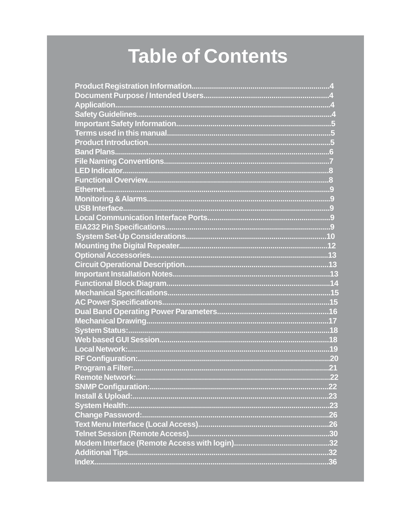 Table of ContentsProduct Registration Information....................................................................4Document Purpose / Intended Users.............................................................4Application.............................................................................................................4Safety Guidelines..................................................................................................4Important Safety Information.............................................................................5Terms used in this manual.................................................................................5Product Introduction...........................................................................................5Band Plans............................................................................................................6File Naming Conventions..................................................................................7LED Indicator........................................................................................................8Functional Overview...........................................................................................8Ethernet..................................................................................................................9Monitoring &amp; Alarms............................................................................................9USB Interface........................................................................................................9Local Communication Interface Ports............................................................9EIA232 Pin Specifications..................................................................................9 System Set-Up Considerations.....................................................................10Mounting the Digital Repeater.........................................................................12Optional Accessories.........................................................................................13Circuit Operational Description.......................................................................13Important Installation Notes..............................................................................13Functional Block Diagram.................................................................................14Mechanical Specifications.................................................................................15AC Power Specifications...................................................................................15Dual Band Operating Power Parameters......................................................16Mechanical Drawing...........................................................................................17System Status:.....................................................................................................18Web based GUI Session....................................................................................18Local Network:.....................................................................................................19RF Configuration:................................................................................................20Program a Filter:..................................................................................................21Remote Network:.................................................................................................22SNMP Configuration:.........................................................................................22Install &amp; Upload:..................................................................................................23System Health:.....................................................................................................23Change Password:.............................................................................................26Text Menu Interface (Local Access)................................................................26Telnet Session (Remote Access).....................................................................30Modem Interface (Remote Access with login)..............................................32Additional Tips.....................................................................................................32Index.......................................................................................................................36