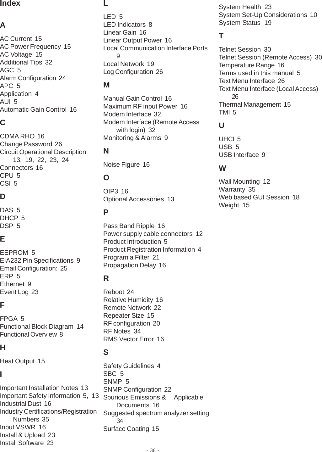 - 36 -IndexAAC Current  15AC Power Frequency  15AC Voltage  15Additional Tips  32AGC  5Alarm Configuration  24APC  5Application  4AUI  5Automatic Gain Control  16CCDMA RHO  16Change Password  26Circuit Operational Description13, 19, 22, 23, 24Connectors  16CPU  5CSI  5DDAS  5DHCP  5DSP  5EEEPROM  5EIA232 Pin Specifications  9Email Configuration:  25ERP  5Ethernet  9Event Log  23FFPGA  5Functional Block Diagram  14Functional Overview  8HHeat Output  15IImportant Installation Notes  13Important Safety Information  5, 13Industrial Dust  16Industry Certifications/RegistrationNumbers  35Input VSWR  16Install &amp; Upload  23Install Software  23LLED  5LED Indicators  8Linear Gain  16Linear Output Power  16Local Communication Interface Ports9Local Network  19Log Configuration  26MManual Gain Control  16Maximum RF input Power  16Modem Interface  32Modem Interface (Remote Accesswith login)  32Monitoring &amp; Alarms  9NNoise Figure  16OOIP3  16Optional Accessories  13PPass Band Ripple  16Power supply cable connectors  12Product Introduction  5Product Registration Information  4Program a Filter  21Propagation Delay  16RReboot  24Relative Humidity  16Remote Network  22Repeater Size  15RF configuration  20RF Notes  34RMS Vector Error  16SSafety Guidelines  4SBC  5SNMP  5SNMP Configuration  22Spurious Emissions &amp; ApplicableDocuments  16Suggested spectrum analyzer setting34Surface Coating  15System Health  23System Set-Up Considerations  10System Status  19TTelnet Session  30Telnet Session (Remote Access)  30Temperature Range  16Terms used in this manual  5Text Menu Interface  26Text Menu Interface (Local Access)26Thermal Management  15TMI  5UUHCI  5USB  5USB Interface  9WWall Mounting  12Warranty  35Web based GUI Session  18Weight  15