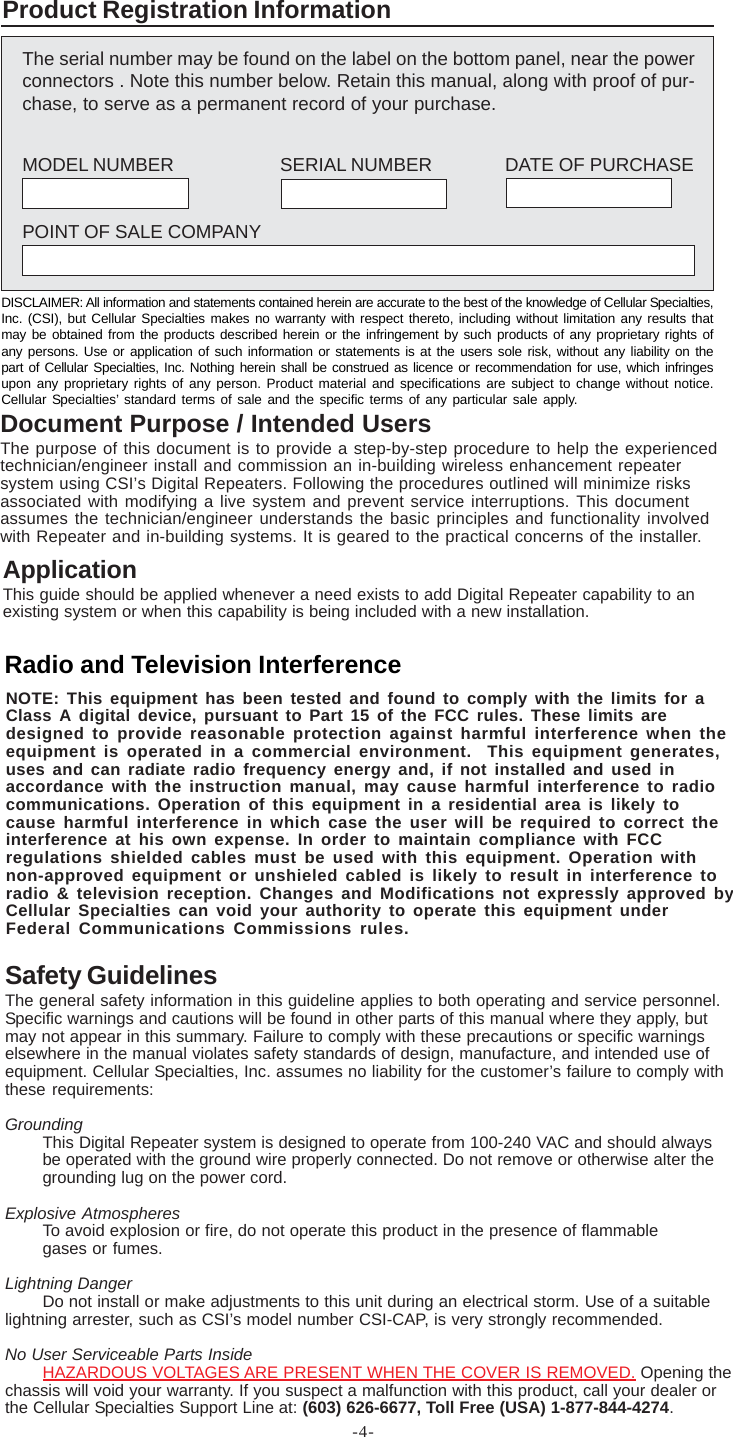 -4-ApplicationThis guide should be applied whenever a need exists to add Digital Repeater capability to anexisting system or when this capability is being included with a new installation.Safety GuidelinesThe general safety information in this guideline applies to both operating and service personnel.Specific warnings and cautions will be found in other parts of this manual where they apply, butmay not appear in this summary. Failure to comply with these precautions or specific warningselsewhere in the manual violates safety standards of design, manufacture, and intended use ofequipment. Cellular Specialties, Inc. assumes no liability for the customer’s failure to comply withthese requirements:GroundingThis Digital Repeater system is designed to operate from 100-240 VAC and should alwaysbe operated with the ground wire properly connected. Do not remove or otherwise alter thegrounding lug on the power cord.Explosive AtmospheresTo avoid explosion or fire, do not operate this product in the presence of flammablegases or fumes.Lightning DangerDo not install or make adjustments to this unit during an electrical storm. Use of a suitablelightning arrester, such as CSI’s model number CSI-CAP, is very strongly recommended.No User Serviceable Parts InsideHAZARDOUS VOLTAGES ARE PRESENT WHEN THE COVER IS REMOVED. Opening thechassis will void your warranty. If you suspect a malfunction with this product, call your dealer orthe Cellular Specialties Support Line at: (603) 626-6677, Toll Free (USA) 1-877-844-4274.The serial number may be found on the label on the bottom panel, near the powerconnectors . Note this number below. Retain this manual, along with proof of pur-chase, to serve as a permanent record of your purchase.MODEL NUMBER SERIAL NUMBER DATE OF PURCHASEPOINT OF SALE COMPANYProduct Registration InformationDISCLAIMER: All information and statements contained herein are accurate to the best of the knowledge of Cellular Specialties,Inc. (CSI), but Cellular Specialties makes no warranty with respect thereto, including without limitation any results thatmay be obtained from the products described herein or the infringement by such products of any proprietary rights ofany persons. Use or application of such information or statements is at the users sole risk, without any liability on thepart of Cellular Specialties, Inc. Nothing herein shall be construed as licence or recommendation for use, which infringesupon any proprietary rights of any person. Product material and specifications are subject to change without notice.Cellular Specialties’ standard terms of sale and the specific terms of any particular sale apply.Document Purpose / Intended UsersThe purpose of this document is to provide a step-by-step procedure to help the experiencedtechnician/engineer install and commission an in-building wireless enhancement repeatersystem using CSI’s Digital Repeaters. Following the procedures outlined will minimize risksassociated with modifying a live system and prevent service interruptions. This documentassumes the technician/engineer understands the basic principles and functionality involvedwith Repeater and in-building systems. It is geared to the practical concerns of the installer.Radio and Television InterferenceNOTE: This equipment has been tested and found to comply with the limits for aClass A digital device, pursuant to Part 15 of the FCC rules. These limits aredesigned to provide reasonable protection against harmful interference when theequipment is operated in a commercial environment.  This equipment generates,uses and can radiate radio frequency energy and, if not installed and used inaccordance with the instruction manual, may cause harmful interference to radiocommunications. Operation of this equipment in a residential area is likely tocause harmful interference in which case the user will be required to correct theinterference at his own expense. In order to maintain compliance with FCCregulations shielded cables must be used with this equipment. Operation withnon-approved equipment or unshieled cabled is likely to result in interference toradio &amp; television reception. Changes and Modifications not expressly approved byCellular Specialties can void your authority to operate this equipment underFederal Communications Commissions rules.