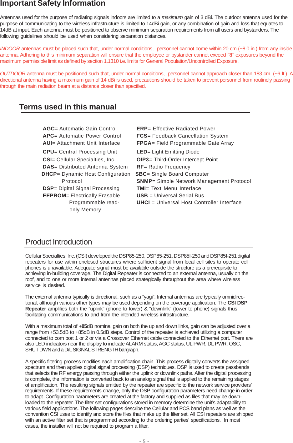 - 5 -Product IntroductionCellular Specialties, Inc. (CSI) developed the DSP85-250, DSP85-251, DSP85I-250 and DSP85I-251 digitalrepeaters for use within enclosed structures where sufficient signal from local cell sites to operate cellphones is unavailable. Adequate signal must be available outside the structure as a prerequisite toachieving in-building coverage. The Digital Repeater is connected to an external antenna, usually on theroof, and to one or more internal antennas placed strategically throughout the area where wirelessservice is desired.The external antenna typically is directional, such as a “yagi”. Internal antennas are typically omnidirec-tional, although various other types may be used depending on the coverage application. The CSI DSPRepeater amplifies both the “uplink” (phone to tower) &amp; “downlink” (tower to phone) signals thusfacilitating communications to and from the intended wireless infrastructure.With a maximum total of +85dB nominal gain on both the up and down links, gain can be adjusted over arange from +53.5dB to +85dB in 0.5dB steps. Control of the repeater is achieved utilizing a computerconnected to com port 1 or 2 or via a Crossover Ethernet cable connected to the Ethernet port. There arealso LED indicators near the display to indicate ALARM status, AGC status, UL PWR, DL PWR, OSC,SHUT DWN and a D/L SIGNAL STRENGTH bargraph.A specific filtering process modifies each amplification chain. This process digitally converts the assignedspectrum and then applies digital signal processing (DSP) techniques. DSP is used to create passbandsthat selects the RF energy passing through either the uplink or downlink paths. After the digital processingis complete, the information is converted back to an analog signal that is applied to the remaining stagesof amplification. The resulting signals emitted by the repeater are specific to the network service providers’requirements. If these requirements change, only the DSP configuration parameters need change in orderto adapt. Configuration parameters are created at the factory and supplied as files that may be down-loaded to the repeater. The filter set configurations stored in memory determine the unit’s adaptability tovarious field applications. The following pages describe the Cellular and PCS band plans as well as theconvention CSI uses to identify and store the files that make up the filter set. All CSI repeaters are shippedwith an active filter set that is programmed according to the ordering parties’ specifications.  In mostcases, the installer will not be required to program a filter.Terms used in this manualAGC= Automatic Gain Control ERP= Effective Radiated PowerAPC= Automatic Power Control FCS= Feedback Cancellation SystemAUI= Attachment Unit Interface FPGA= Field Programmable Gate ArrayCPU= Central Processing Unit LED= Light Emitting DiodeCSI= Cellular Specialties, Inc. OIP3= Third-Order Intercept PointDAS= Distributed Antenna System RF= Radio Frequency              DHCP= Dynamic Host Configuration   SBC= Single Board Computer                          Protocol SNMP= Simple Network Management ProtocolDSP= Digital Signal Processing TMI= Text Menu InterfaceEEPROM= Electrically Erasable USB = Universal Serial Bus  Programmable read- UHCI = Universal Host Controller Interface  only MemoryImportant Safety InformationAntennas used for the purpose of radiating signals indoors are limited to a maximum gain of 3 dBi. The outdoor antenna used for thepurpose of communicating to the wireless infrastructure is limited to 14dBi gain, or any combination of gain and loss that equates to14dB at input. Each antenna must be positioned to observe minimum separation requirements from all users and bystanders. Thefollowing guidelines should be used when considering separation distances.INDOOR antennas must be placed such that, under normal conditions,  personnel cannot come within 20 cm (~8.0 in.) from any insideantenna. Adhering to this minimum separation will ensure that the employee or bystander cannot exceed RF exposures beyond themaximum permissible limit as defined by section 1.1310 i.e. limits for General Population/Uncontrolled Exposure.OUTDOOR antenna must be positioned such that, under normal conditions,  personnel cannot approach closer than 183 cm. (~6 ft.). Adirectional antenna having a maximum gain of 14 dBi is used, precautions should be taken to prevent personnel from routinely passingthrough the main radiation beam at a distance closer than specified.