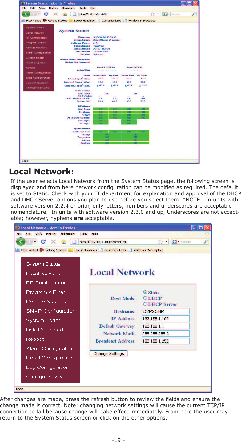 -19 -If the user selects  Local Network from the  System Status page, the following screen is displayed and from here network conﬁ guration can be modiﬁ ed as required. The default is set to Static. Check with your IT department for explanation and approval of the DHCP and DHCP Server options you plan to use before you select them. *NOTE:  In units with software version 2.2.4 or prior, only letters, numbers and underscores are acceptable nomenclature.  In units with software version 2.3.0 and up, Underscores are not accept-able; however, hyphens are acceptable.After changes are made, press the refresh button to review the ﬁ elds and ensure the change made is correct. Note: changing network settings will cause the current TCP/IP connection to fail because change will  take effect immediately. From here the user may return to the System Status screen or click on the other options. Local Network: