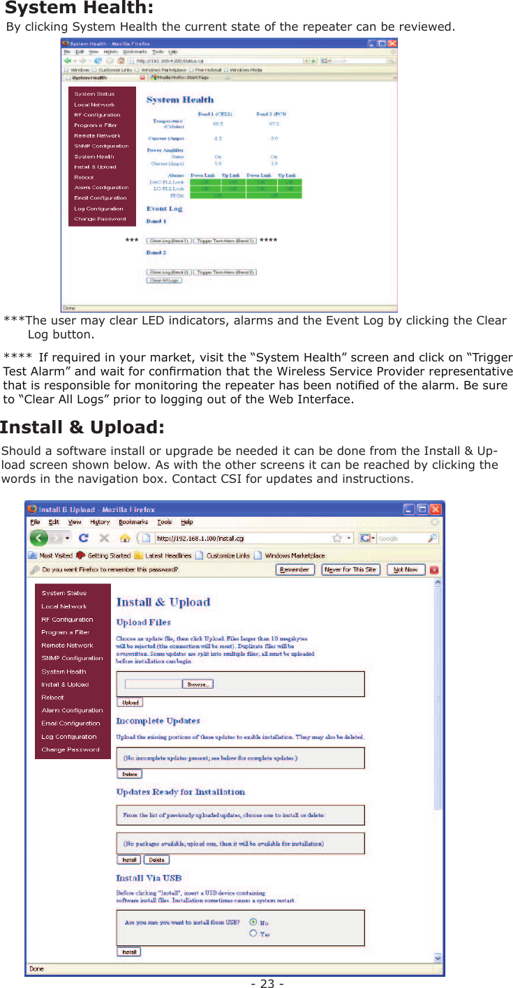 - 23 -By clicking  System Health the current state of the repeater can be reviewed.Should a software install or upgrade be needed it can be done from the  Install &amp; Up-load screen shown below. As with the other screens it can be reached by clicking the words in the navigation box. Contact CSI for updates and instructions.***The user may clear LED indicators, alarms and the  Event Log by clicking the Clear        Log button.***  System Health: Install &amp; Upload:**** If required in your market, visit the “System Health” screen and click on “Trigger Test Alarm” and wait for conﬁ rmation that the Wireless Service Provider representative that is responsible for monitoring the repeater has been notiﬁ ed of the alarm. Be sure to “Clear All Logs” prior to logging out of the Web Interface.****