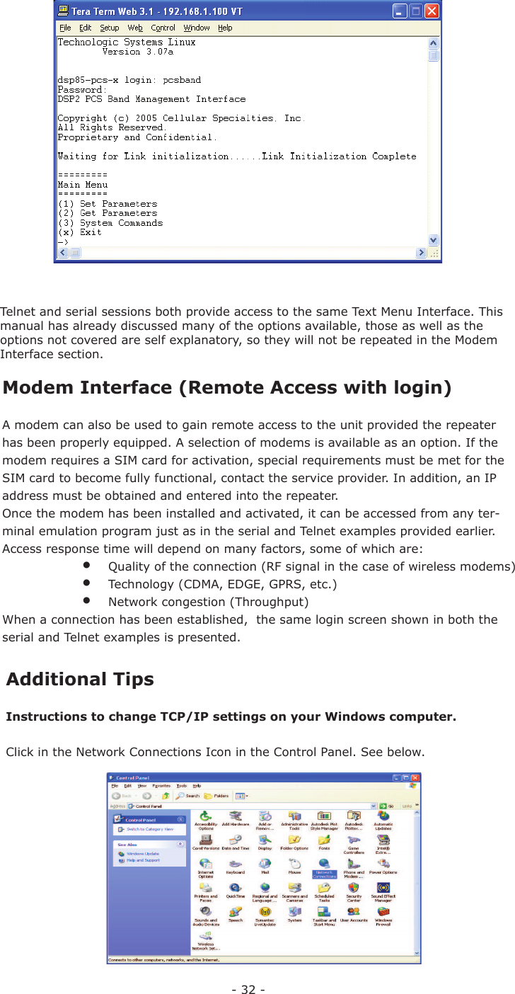 - 32 -Telnet and serial sessions both provide access to the same Text Menu Interface. This manual has already discussed many of the options available, those as well as the options not covered are self explanatory, so they will not be repeated in the Modem Interface section.  Modem Interface (Remote Access with login)A modem can also be used to gain remote access to the unit provided the repeater has been properly equipped. A selection of modems is available as an option. If the modem requires a SIM card for activation, special requirements must be met for the SIM card to become fully functional, contact the service provider. In addition, an IP address must be obtained and entered into the repeater.Once the modem has been installed and activated, it can be accessed from any ter-minal emulation program just as in the serial and Telnet examples provided earlier.  Access response time will depend on many factors, some of which are:  •  Quality of the connection (RF signal in the case of wireless modems)  •  Technology (CDMA, EDGE, GPRS, etc.)  •  Network congestion (Throughput)When a connection has been established,  the same login screen shown in both the serial and Telnet examples is presented.  Additional TipsInstructions to change TCP/IP settings on your Windows computer.Click in the Network Connections Icon in the Control Panel. See below.