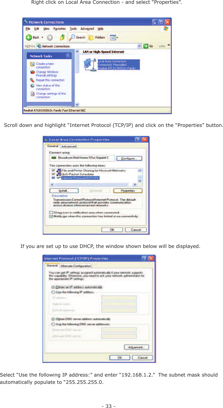 - 33 -If you are set up to use DHCP, the window shown below will be displayed. Select “Use the following IP address:” and enter “192.168.1.2.”  The subnet mask should automatically populate to “255.255.255.0.Scroll down and highlight “Internet Protocol (TCP/IP) and click on the “Properties” button.Right click on Local Area Connection - and select “Properties”.