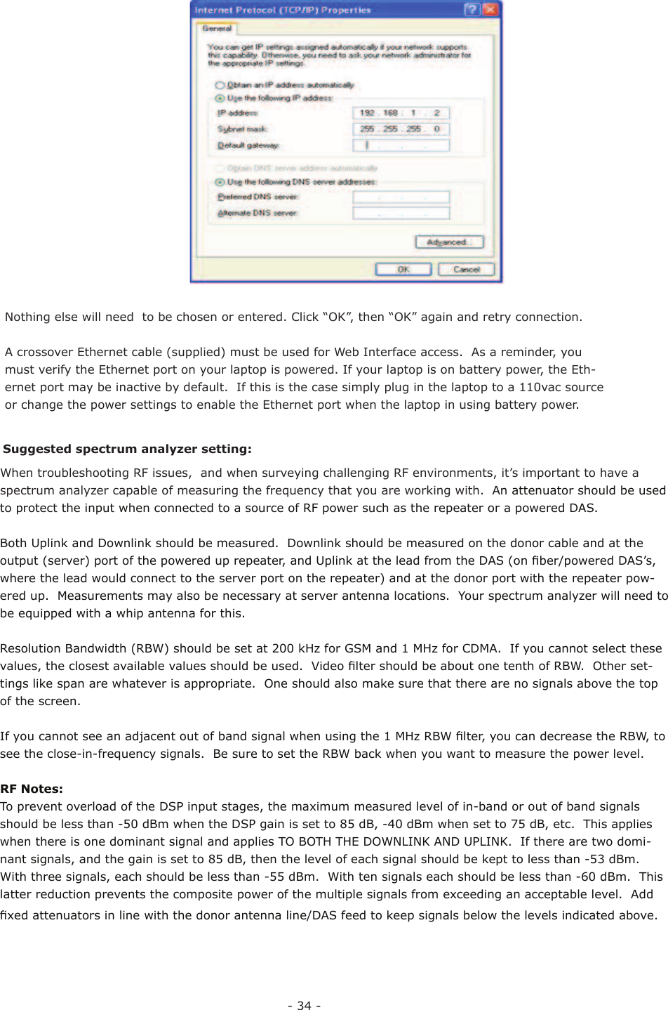 - 34 -Nothing else will need  to be chosen or entered. Click “OK”, then “OK” again and retry connection.A crossover Ethernet cable (supplied) must be used for Web Interface access.  As a reminder, you must verify the Ethernet port on your laptop is powered. If your laptop is on battery power, the Eth-ernet port may be inactive by default.  If this is the case simply plug in the laptop to a 110vac source or change the power settings to enable the Ethernet port when the laptop in using battery power.When troubleshooting RF issues,  and when surveying challenging RF environments, it’s important to have a spectrum analyzer capable of measuring the frequency that you are working with.  An attenuator should be used to protect the input when connected to a source of RF power such as the repeater or a powered DAS.Both Uplink and Downlink should be measured.  Downlink should be measured on the donor cable and at the output (server) port of the powered up repeater, and Uplink at the lead from the DAS (on ﬁ ber/powered DAS’s, where the lead would connect to the server port on the repeater) and at the donor port with the repeater pow-ered up.  Measurements may also be necessary at server antenna locations.  Your spectrum analyzer will need to be equipped with a whip antenna for this.Resolution Bandwidth (RBW) should be set at 200 kHz for GSM and 1 MHz for CDMA.  If you cannot select these values, the closest available values should be used.  Video ﬁ lter should be about one tenth of RBW.  Other set-tings like span are whatever is appropriate.  One should also make sure that there are no signals above the top of the screen. If you cannot see an adjacent out of band signal when using the 1 MHz RBW ﬁ lter, you can decrease the RBW, to see the close-in-frequency signals.  Be sure to set the RBW back when you want to measure the power level. RF Notes:To prevent overload of the DSP input stages, the maximum measured level of in-band or out of band signals should be less than -50 dBm when the DSP gain is set to 85 dB, -40 dBm when set to 75 dB, etc.  This applies when there is one dominant signal and applies TO BOTH THE DOWNLINK AND UPLINK.  If there are two domi-nant signals, and the gain is set to 85 dB, then the level of each signal should be kept to less than -53 dBm.  With three signals, each should be less than -55 dBm.  With ten signals each should be less than -60 dBm.  This latter reduction prevents the composite power of the multiple signals from exceeding an acceptable level.  Add ﬁ xed attenuators in line with the donor antenna line/DAS feed to keep signals below the levels indicated above. Suggested spectrum analyzer setting: