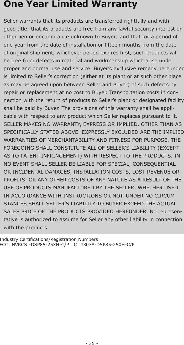 - 35 -One Year Limited   WarrantySeller warrants that its products are transferred rightfully and with good title; that its products are free from any lawful security interest or other lien or encumbrance unknown to Buyer; and that for a period of one year from the date of installation or ﬁ fteen months from the date of original shipment, whichever period expires ﬁ rst, such products will be free from defects in material and workmanship which arise under proper and normal use and service. Buyer’s exclusive remedy hereunder is limited to Seller’s correction (either at its plant or at such other place as may be agreed upon between Seller and Buyer) of such defects by repair or replacement at no cost to Buyer. Transportation costs in con-nection with the return of products to Seller’s plant or designated facility shall be paid by Buyer. The provisions of this warranty shall be appli-cable with respect to any product which Seller replaces pursuant to it. SELLER MAKES NO WARRANTY, EXPRESS OR IMPLIED, OTHER THAN AS SPECIFICALLY STATED ABOVE. EXPRESSLY EXCLUDED ARE THE IMPLIED WARRANTIES OF MERCHANTABILITY AND FITNESS FOR PURPOSE. THE FOREGOING SHALL CONSTITUTE ALL OF SELLER’S LIABILITY (EXCEPT AS TO PATENT INFRINGEMENT) WITH RESPECT TO THE PRODUCTS. IN NO EVENT SHALL SELLER BE LIABLE FOR SPECIAL, CONSEQUENTIAL OR INCIDENTAL DAMAGES, INSTALLATION COSTS, LOST REVENUE OR PROFITS, OR ANY OTHER COSTS OF ANY NATURE AS A RESULT OF THE USE OF PRODUCTS MANUFACTURED BY THE SELLER, WHETHER USED IN ACCORDANCE WITH INSTRUCTIONS OR NOT. UNDER NO CIRCUM-STANCES SHALL SELLER’S LIABILITY TO BUYER EXCEED THE ACTUAL SALES PRICE OF THE PRODUCTS PROVIDED HEREUNDER. No represen-tative is authorized to assume for Seller any other liability in connection with the products.  Industry Certiﬁ cations/Registration Numbers:FCC: NVRCSI-DSP85-25XH-C/P  IC: 4307A-DSP85-25XH-C/P