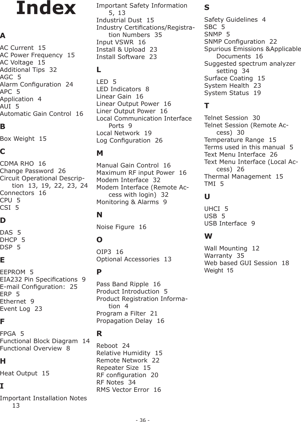 - 36 -IndexAAC Current  15AC Power Frequency  15AC Voltage  15Additional Tips  32AGC  5Alarm Conﬁ guration  24APC  5Application  4AUI  5Automatic Gain Control  16BBox Weight  15CCDMA RHO  16Change Password  26Circuit Operational Descrip-tion  13,  19,  22,  23,  24Connectors  16CPU  5CSI  5DDAS  5DHCP  5DSP  5EEEPROM  5EIA232 Pin Speciﬁ cations  9E-mail Conﬁ guration:  25ERP  5Ethernet  9Event Log  23FFPGA  5Functional Block Diagram  14Functional Overview  8HHeat Output  15IImportant Installation Notes  13Important Safety Information  5,  13Industrial Dust  15Industry Certiﬁ cations/Registra-tion Numbers  35Input VSWR  16Install &amp; Upload  23Install Software  23LLED  5LED Indicators  8Linear Gain  16Linear Output Power  16Liner Output Power  16Local Communication Interface Ports  9Local Network  19Log Conﬁ guration  26MManual Gain Control  16Maximum RF input Power  16Modem Interface  32Modem Interface (Remote Ac-cess with login)  32Monitoring &amp; Alarms  9NNoise Figure  16OOIP3  16Optional Accessories  13PPass Band Ripple  16Product Introduction  5Product Registration Informa-tion  4Program a Filter  21Propagation Delay  16RReboot  24Relative Humidity  15Remote Network  22Repeater Size  15RF conﬁ guration  20RF Notes  34RMS Vector Error  16SSafety Guidelines  4SBC  5SNMP  5SNMP Conﬁ guration  22Spurious Emissions &amp; Applicable Documents  16Suggested spectrum analyzer setting  34Surface Coating  15System Health  23System Status  19TTelnet Session  30Telnet Session (Remote Ac-cess)  30Temperature Range  15Terms used in this manual  5Text Menu Interface  26Text Menu Interface (Local Ac-cess)  26Thermal Management  15TMI  5UUHCI  5USB  5USB Interface  9WWall Mounting  12Warranty  35Web based GUI Session  18Weight  15