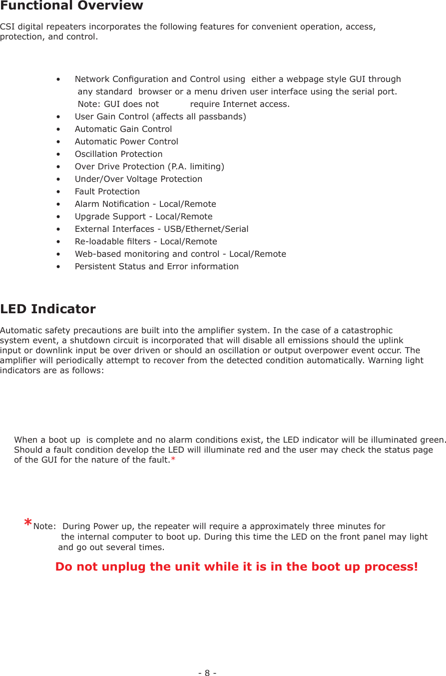 - 8 - Functional OverviewCSI digital repeaters incorporates the following features for convenient operation, access, protection, and control.•  Network Conﬁ guration and Control using  either a webpage style GUI through   any standard  browser or a menu driven user interface using the serial port.   Note: GUI does not     require Internet access. •  User Gain Control (affects all passbands)•  Automatic Gain Control•  Automatic Power Control•  Oscillation Protection•  Over Drive Protection (P.A. limiting)•  Under/Over Voltage Protection•  Fault Protection•  Alarm Notiﬁ cation - Local/Remote•  Upgrade Support - Local/Remote•  External Interfaces - USB/Ethernet/Serial•  Re-loadable ﬁ lters - Local/Remote•  Web-based monitoring and control - Local/Remote•  Persistent Status and Error information LED IndicatorAutomatic safety precautions are built into the ampliﬁ er system. In the case of a catastrophic system event, a shutdown circuit is incorporated that will disable all emissions should the uplink input or downlink input be over driven or should an oscillation or output overpower event occur. The ampliﬁ er will periodically attempt to recover from the detected condition automatically. Warning light indicators are as follows:*Note:  During Power up, the repeater will require a approximately three minutes for             the internal computer to boot up. During this time the LED on the front panel may light             and go out several times.            Do not unplug the unit while it is in the boot up process!      When a boot up  is complete and no alarm conditions exist, the LED indicator will be illuminated green.  Should a fault condition develop the LED will illuminate red and the user may check the status page of the GUI for the nature of the fault.*