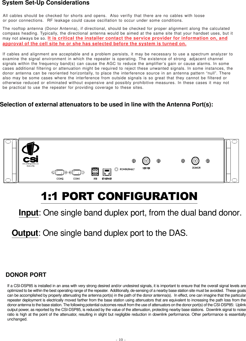 1:1 PORT CONFIGURATION   Input: One single band duplex port, from the dual band donor.Output: One single band duplex port to the DAS.The rooftop antenna (Donor Antenna), if directional, should be checked for proper alignment along the calculatedcompass heading. Typically, the directional antenna would be aimed at the same site that your handset uses, but itmay not always be so. It is critical the installer contact the service provider for information on, andapproval of the cell site he or she has selected before the system is turned on.If cables and alignment are acceptable and a problem persists, it may be necessary to use a spectrum analyzer toexamine the signal environment in which the repeater is operating. The existence of strong  adjacent channelsignals within the frequency band(s) can cause the AGC to reduce the amplifier’s gain or cause alarms. In somecases additional filtering or attenuation might be required to reject these unwanted signals. In some instances, thedonor antenna can be reoriented horizontally, to place the interference source in an antenna pattern “null”. Therealso may be some cases where the interference from outside signals is so great that they cannot be filtered orotherwise reduced or eliminated without expensive and possibly prohibitive measures. In these cases it may notbe practical to use the repeater for providing coverage to these sites.- 10 -If a CSI-DSP85 is installed in an area with very strong desired and/or undesired signals, it is important to ensure that the overall signal levels areoptimized to be within the best operating range of the repeater.  Additionally, de-sensing of a nearby base station site must be avoided.  These goalscan be accomplished by properly attenuating the antenna port(s) in the path of the donor antenna(s).  In effect, one can imagine that the particularrepeater deployment is electrically moved farther from the base station using attenuators that are equivalent to increasing the path loss from thedonor antenna to the base station. The following potential outcomes result from the use of attenuators on the donor port(s) of the CSI-DSP85:  Uplinkoutput power, as reported by the CSI-DSP85, is reduced by the value of the attenuation, protecting nearby base stations.  Downlink signal to noiseratio is high at the point of the attenuator, resulting in slight but negligible reduction in downlink performance. Other performance is essentiallyunchanged.DONOR PORTSystem Set-Up ConsiderationsSelection of external attenuators to be used in line with the Antenna Port(s):All cables should be checked for shorts and opens.  Also verifiy that there are no cables with looseor poor connections.  RF leakage could cause oscillation to occur under some conditions.