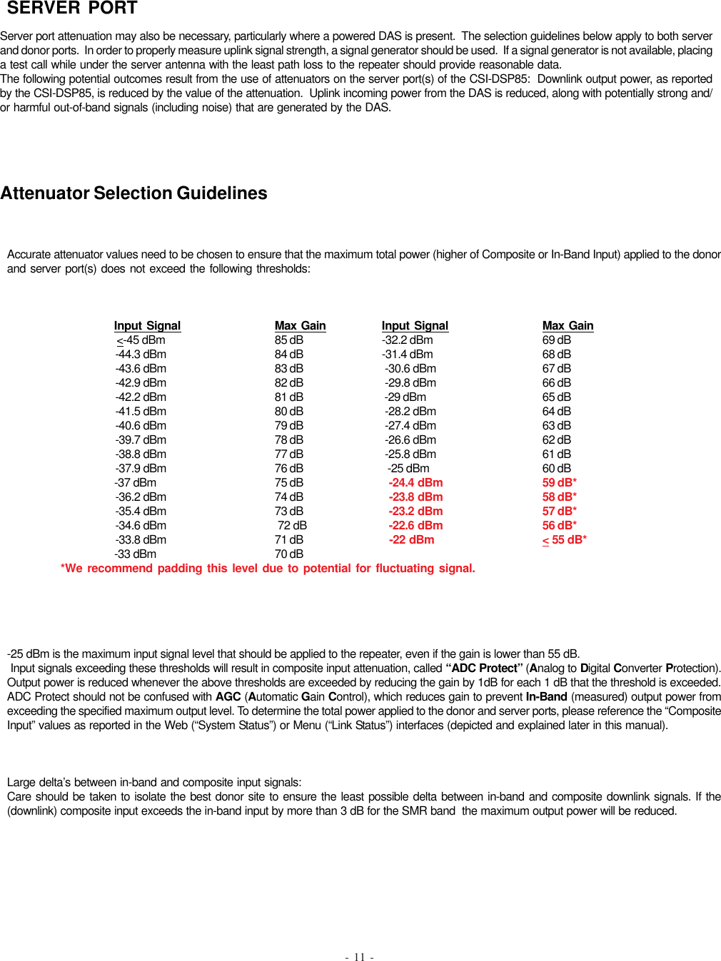 - 11 -Server port attenuation may also be necessary, particularly where a powered DAS is present.  The selection guidelines below apply to both serverand donor ports.  In order to properly measure uplink signal strength, a signal generator should be used.  If a signal generator is not available, placinga test call while under the server antenna with the least path loss to the repeater should provide reasonable data.The following potential outcomes result from the use of attenuators on the server port(s) of the CSI-DSP85:  Downlink output power, as reportedby the CSI-DSP85, is reduced by the value of the attenuation.  Uplink incoming power from the DAS is reduced, along with potentially strong and/or harmful out-of-band signals (including noise) that are generated by the DAS.SERVER PORTAttenuator Selection GuidelinesAccurate attenuator values need to be chosen to ensure that the maximum total power (higher of Composite or In-Band Input) applied to the donorand server port(s) does not exceed the following thresholds:Input Signal Max Gain Input Signal Max Gain                   &lt;-45 dBm 85 dB -32.2 dBm 69 dB                                     -44.3 dBm 84 dB -31.4 dBm 68 dB                                     -43.6 dBm 83 dB  -30.6 dBm 67 dB                                     -42.9 dBm 82 dB  -29.8 dBm 66 dB                                     -42.2 dBm 81 dB  -29 dBm 65 dB                                     -41.5 dBm 80 dB  -28.2 dBm 64 dB                                     -40.6 dBm 79 dB  -27.4 dBm 63 dB                                     -39.7 dBm 78 dB  -26.6 dBm 62 dB                                     -38.8 dBm 77 dB  -25.8 dBm 61 dB                                     -37.9 dBm 76 dB   -25 dBm 60 dB                                     -37 dBm 75 dB   -24.4 dBm 59 dB*                                     -36.2 dBm 74 dB   -23.8 dBm 58 dB*                                     -35.4 dBm 73 dB   -23.2 dBm 57 dB*                                     -34.6 dBm  72 dB   -22.6 dBm 56 dB*                                     -33.8 dBm 71 dB   -22 dBm &lt; 55 dB*                                     -33 dBm 70 dB*We recommend padding this level due to potential for fluctuating signal.-25 dBm is the maximum input signal level that should be applied to the repeater, even if the gain is lower than 55 dB. Input signals exceeding these thresholds will result in composite input attenuation, called “ADC Protect” (Analog to Digital Converter Protection).Output power is reduced whenever the above thresholds are exceeded by reducing the gain by 1dB for each 1 dB that the threshold is exceeded.ADC Protect should not be confused with AGC (Automatic Gain Control), which reduces gain to prevent In-Band (measured) output power fromexceeding the specified maximum output level. To determine the total power applied to the donor and server ports, please reference the “CompositeInput” values as reported in the Web (“System Status”) or Menu (“Link Status”) interfaces (depicted and explained later in this manual).Large delta’s between in-band and composite input signals:Care should be taken to isolate the best donor site to ensure the least possible delta between in-band and composite downlink signals. If the(downlink) composite input exceeds the in-band input by more than 3 dB for the SMR band  the maximum output power will be reduced.