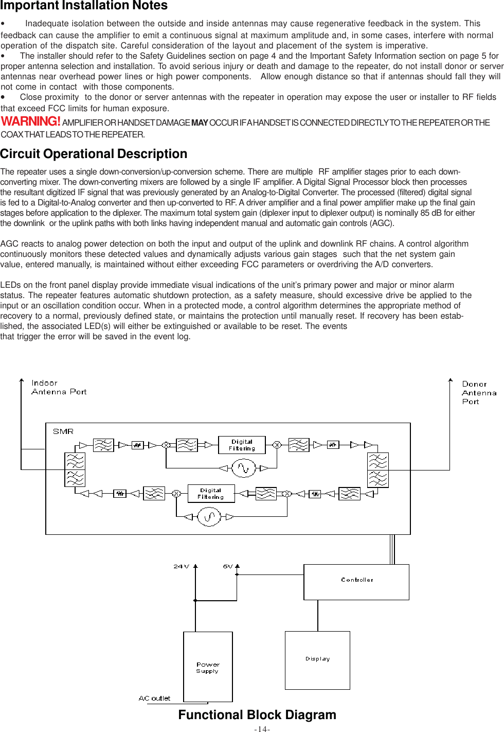 Functional Block Diagram•       Inadequate isolation between the outside and inside antennas may cause regenerative feedback in the system. Thisfeedback can cause the amplifier to emit a continuous signal at maximum amplitude and, in some cases, interfere with normaloperation of the dispatch site. Careful consideration of the layout and placement of the system is imperative.•The installer should refer to the Safety Guidelines section on page 4 and the Important Safety Information section on page 5 forproper antenna selection and installation. To avoid serious injury or death and damage to the repeater, do not install donor or serverantennas near overhead power lines or high power components.   Allow enough distance so that if antennas should fall they willnot come in contact  with those components.•••••Close proximity  to the donor or server antennas with the repeater in operation may expose the user or installer to RF fieldsthat exceed FCC limits for human exposure.WARNING!  AMPLIFIER OR HANDSET DAMAGE MAY OCCUR IF A HANDSET IS CONNECTED DIRECTLY TO THE REPEATER OR THECOAX THAT LEADS TO THE REPEATER.Important Installation NotesThe repeater uses a single down-conversion/up-conversion scheme. There are multiple  RF amplifier stages prior to each down-converting mixer. The down-converting mixers are followed by a single IF amplifier. A Digital Signal Processor block then processesthe resultant digitized IF signal that was previously generated by an Analog-to-Digital Converter. The processed (filtered) digital signalis fed to a Digital-to-Analog converter and then up-converted to RF. A driver amplifier and a final power amplifier make up the final gainstages before application to the diplexer. The maximum total system gain (diplexer input to diplexer output) is nominally 85 dB for eitherthe downlink  or the uplink paths with both links having independent manual and automatic gain controls (AGC).AGC reacts to analog power detection on both the input and output of the uplink and downlink RF chains. A control algorithmcontinuously monitors these detected values and dynamically adjusts various gain stages  such that the net system gainvalue, entered manually, is maintained without either exceeding FCC parameters or overdriving the A/D converters.LEDs on the front panel display provide immediate visual indications of the unit’s primary power and major or minor alarmstatus. The repeater features automatic shutdown protection, as a safety measure, should excessive drive be applied to theinput or an oscillation condition occur. When in a protected mode, a control algorithm determines the appropriate method ofrecovery to a normal, previously defined state, or maintains the protection until manually reset. If recovery has been estab-lished, the associated LED(s) will either be extinguished or available to be reset. The eventsthat trigger the error will be saved in the event log.Circuit Operational Description-14-