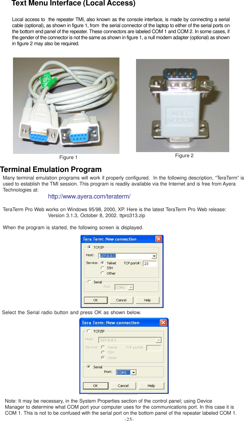 Many terminal emulation programs will work if properly configured.  In the following description, “TeraTerm” isused to establish the TMI session. This program is readily available via the Internet and is free from AyeraTechnologies at: http://www.ayera.com/teraterm/TeraTerm Pro Web works on Windows 95/98, 2000, XP. Here is the latest TeraTerm Pro Web release:Version 3.1.3, October 8, 2002. ttpro313.zipWhen the program is started, the following screen is displayed.Select the Serial radio button and press OK as shown below.Note: It may be necessary, in the System Properties section of the control panel; using DeviceManager to determine what COM port your computer uses for the communications port. In this case it isCOM 1. This is not to be confused with the serial port on the bottom panel of the repeater labeled COM 1.Terminal Emulation ProgramFigure 1 Figure 2Local access to  the repeater TMI, also known as the console interface, is made by connecting a serialcable (optional), as shown in figure 1, from  the serial connector of the laptop to either of the serial ports onthe bottom end panel of the repeater. These connectors are labeled COM 1 and COM 2. In some cases, ifthe gender of the connector is not the same as shown in figure 1, a null modem adapter (optional) as shownin figure 2 may also be required.Text Menu Interface (Local Access)-25-