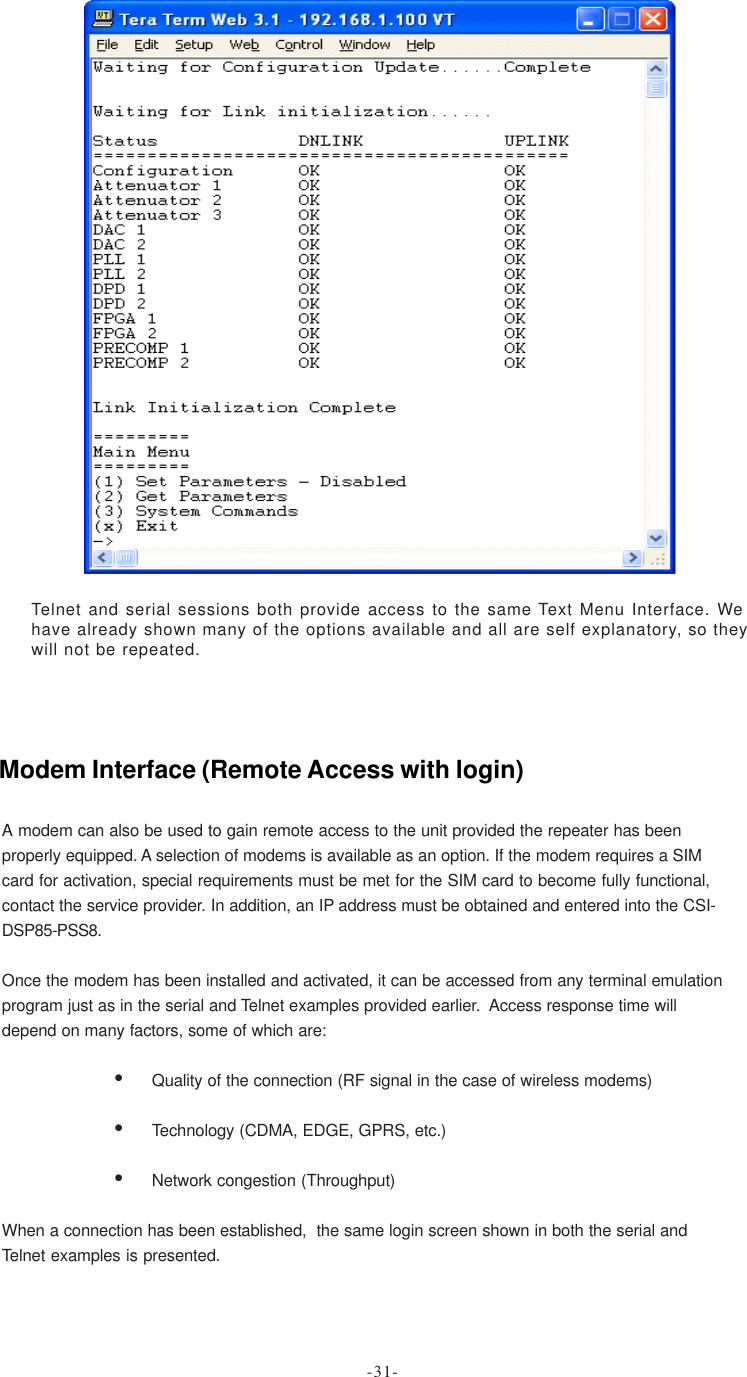 Telnet and serial sessions both provide access to the same Text Menu Interface. Wehave already shown many of the options available and all are self explanatory, so theywill not be repeated.A modem can also be used to gain remote access to the unit provided the repeater has beenproperly equipped. A selection of modems is available as an option. If the modem requires a SIMcard for activation, special requirements must be met for the SIM card to become fully functional,contact the service provider. In addition, an IP address must be obtained and entered into the CSI-DSP85-PSS8.Once the modem has been installed and activated, it can be accessed from any terminal emulationprogram just as in the serial and Telnet examples provided earlier.  Access response time willdepend on many factors, some of which are:•Quality of the connection (RF signal in the case of wireless modems)•Technology (CDMA, EDGE, GPRS, etc.)•Network congestion (Throughput)When a connection has been established,  the same login screen shown in both the serial andTelnet examples is presented.Modem Interface (Remote Access with login)-31-
