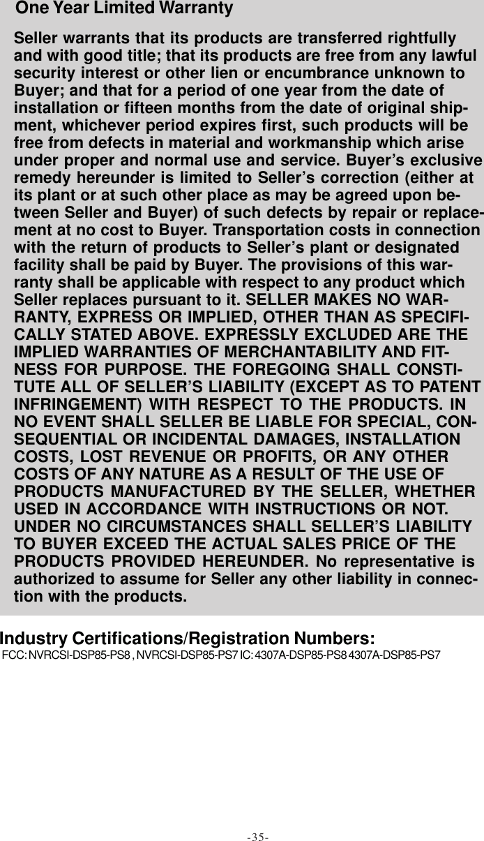 Seller warrants that its products are transferred rightfullyand with good title; that its products are free from any lawfulsecurity interest or other lien or encumbrance unknown toBuyer; and that for a period of one year from the date ofinstallation or fifteen months from the date of original ship-ment, whichever period expires first, such products will befree from defects in material and workmanship which ariseunder proper and normal use and service. Buyer’s exclusiveremedy hereunder is limited to Seller’s correction (either atits plant or at such other place as may be agreed upon be-tween Seller and Buyer) of such defects by repair or replace-ment at no cost to Buyer. Transportation costs in connectionwith the return of products to Seller’s plant or designatedfacility shall be paid by Buyer. The provisions of this war-ranty shall be applicable with respect to any product whichSeller replaces pursuant to it. SELLER MAKES NO WAR-RANTY, EXPRESS OR IMPLIED, OTHER THAN AS SPECIFI-CALLY STATED ABOVE. EXPRESSLY EXCLUDED ARE THEIMPLIED WARRANTIES OF MERCHANTABILITY AND FIT-NESS FOR PURPOSE. THE FOREGOING SHALL CONSTI-TUTE ALL OF SELLER’S LIABILITY (EXCEPT AS TO PATENTINFRINGEMENT) WITH RESPECT TO THE PRODUCTS. INNO EVENT SHALL SELLER BE LIABLE FOR SPECIAL, CON-SEQUENTIAL OR INCIDENTAL DAMAGES, INSTALLATIONCOSTS, LOST REVENUE OR PROFITS, OR ANY OTHERCOSTS OF ANY NATURE AS A RESULT OF THE USE OFPRODUCTS MANUFACTURED BY THE SELLER, WHETHERUSED IN ACCORDANCE WITH INSTRUCTIONS OR NOT.UNDER NO CIRCUMSTANCES SHALL SELLER’S LIABILITYTO BUYER EXCEED THE ACTUAL SALES PRICE OF THEPRODUCTS PROVIDED HEREUNDER. No representative isauthorized to assume for Seller any other liability in connec-tion with the products.FCC: NVRCSI-DSP85-PS8 , NVRCSI-DSP85-PS7 IC: 4307A-DSP85-PS8 4307A-DSP85-PS7One Year Limited WarrantyIndustry Certifications/Registration Numbers:-35-