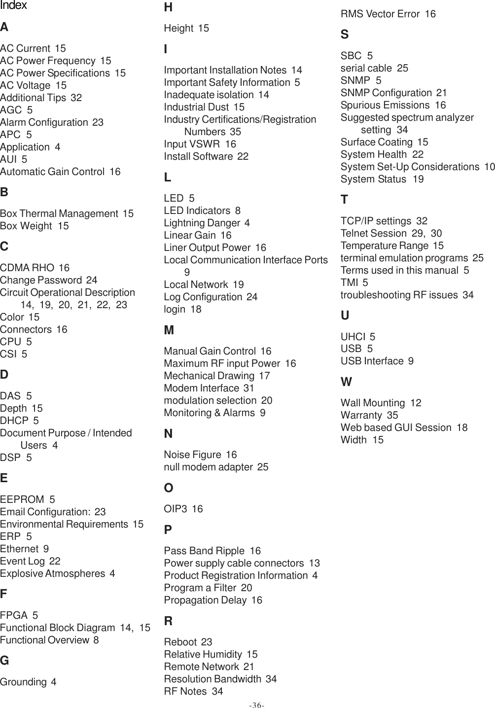 IndexAAC Current  15AC Power Frequency  15AC Power Specifications  15AC Voltage  15Additional Tips  32AGC  5Alarm Configuration  23APC  5Application  4AUI  5Automatic Gain Control  16BBox Thermal Management  15Box Weight  15CCDMA RHO  16Change Password  24Circuit Operational Description14, 19, 20, 21, 22, 23Color  15Connectors  16CPU  5CSI  5DDAS  5Depth  15DHCP  5Document Purpose / IntendedUsers  4DSP  5EEEPROM  5Email Configuration:  23Environmental Requirements  15ERP  5Ethernet  9Event Log  22Explosive Atmospheres  4FFPGA  5Functional Block Diagram  14, 15Functional Overview  8GGrounding  4HHeight  15IImportant Installation Notes  14Important Safety Information  5Inadequate isolation  14Industrial Dust  15Industry Certifications/RegistrationNumbers  35Input VSWR  16Install Software  22LLED  5LED Indicators  8Lightning Danger  4Linear Gain  16Liner Output Power  16Local Communication Interface Ports9Local Network  19Log Configuration  24login  18MManual Gain Control  16Maximum RF input Power  16Mechanical Drawing  17Modem Interface  31modulation selection  20Monitoring &amp; Alarms  9NNoise Figure  16null modem adapter  25OOIP3  16PPass Band Ripple  16Power supply cable connectors  13Product Registration Information  4Program a Filter  20Propagation Delay  16RReboot  23Relative Humidity  15Remote Network  21Resolution Bandwidth  34RF Notes  34RMS Vector Error  16SSBC  5serial cable  25SNMP  5SNMP Configuration  21Spurious Emissions  16Suggested spectrum analyzersetting  34Surface Coating  15System Health  22System Set-Up Considerations  10System Status  19TTCP/IP settings  32Telnet Session  29, 30Temperature Range  15terminal emulation programs  25Terms used in this manual  5TMI  5troubleshooting RF issues  34UUHCI  5USB  5USB Interface  9WWall Mounting  12Warranty  35Web based GUI Session  18Width  15-36-