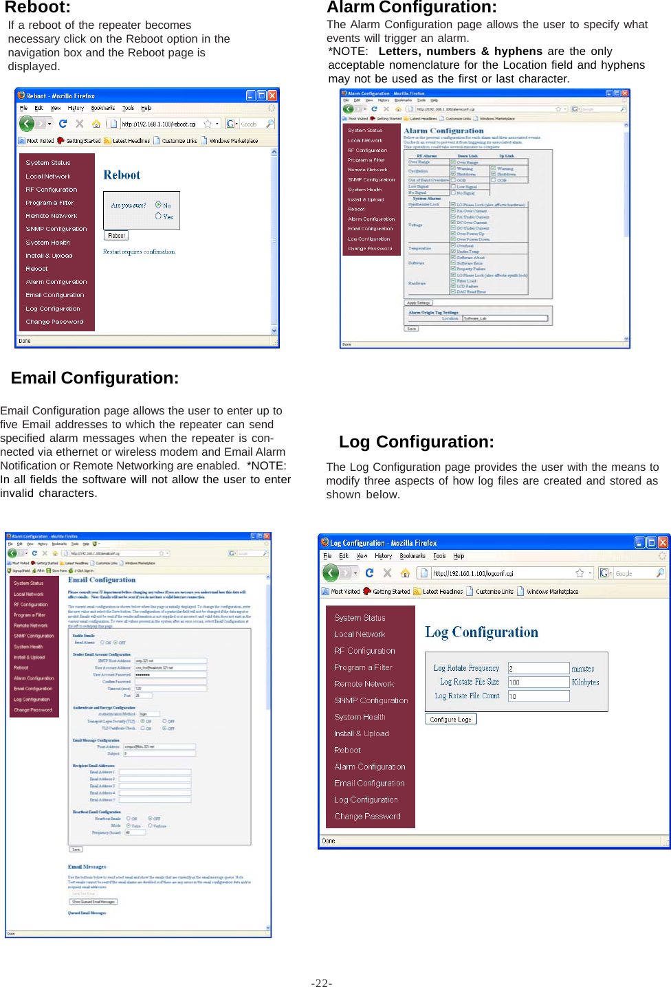 -22-If a reboot of the repeater becomesnecessary click on the Reboot option in thenavigation box and the Reboot page isdisplayed.Reboot:The Log Configuration page provides the user with the means tomodify three aspects of how log files are created and stored asshown below.Log Configuration:Alarm Configuration:The Alarm Configuration page allows the user to specify whatevents will trigger an alarm.*NOTE:  Letters, numbers &amp; hyphens are the onlyacceptable nomenclature for the Location field and hyphensmay not be used as the first or last character.Email Configuration:Email Configuration page allows the user to enter up tofive Email addresses to which the repeater can sendspecified alarm messages when the repeater is con-nected via ethernet or wireless modem and Email AlarmNotification or Remote Networking are enabled.  *NOTE:In all fields the software will not allow the user to enterinvalid characters.