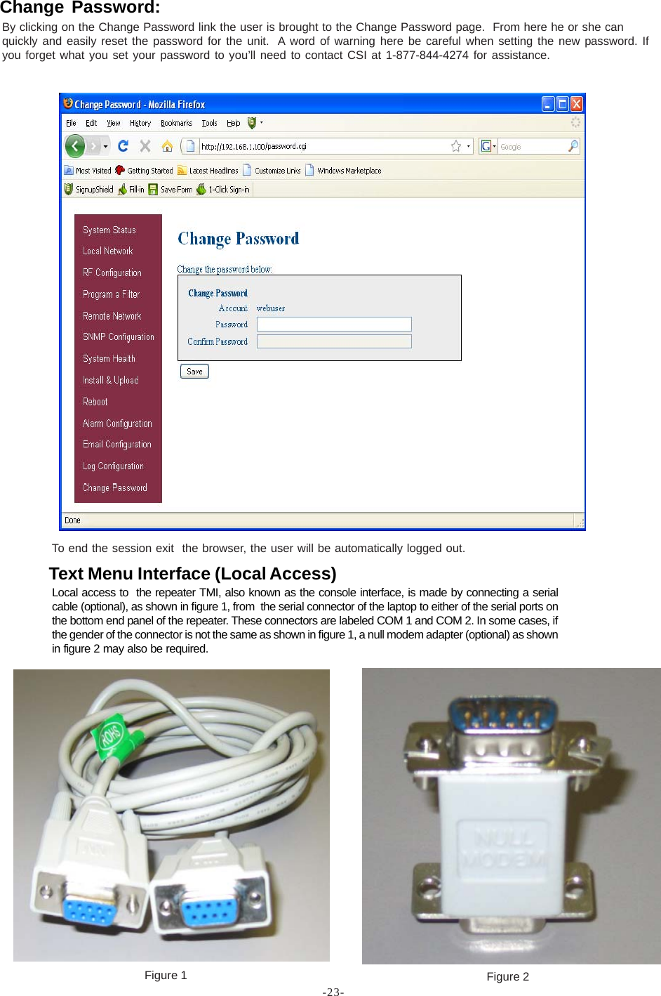 -23-To end the session exit  the browser, the user will be automatically logged out.Figure 1 Figure 2Local access to  the repeater TMI, also known as the console interface, is made by connecting a serialcable (optional), as shown in figure 1, from  the serial connector of the laptop to either of the serial ports onthe bottom end panel of the repeater. These connectors are labeled COM 1 and COM 2. In some cases, ifthe gender of the connector is not the same as shown in figure 1, a null modem adapter (optional) as shownin figure 2 may also be required.Text Menu Interface (Local Access)By clicking on the Change Password link the user is brought to the Change Password page.  From here he or she canquickly and easily reset the password for the unit.  A word of warning here be careful when setting the new password. Ifyou forget what you set your password to you’ll need to contact CSI at 1-877-844-4274 for assistance.Change Password: