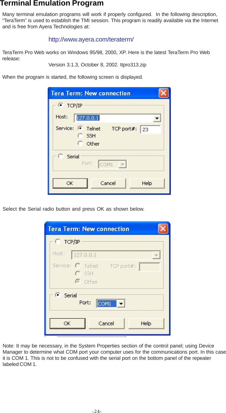 -24-Many terminal emulation programs will work if properly configured.  In the following description,“TeraTerm” is used to establish the TMI session. This program is readily available via the Internetand is free from Ayera Technologies at:http://www.ayera.com/teraterm/TeraTerm Pro Web works on Windows 95/98, 2000, XP. Here is the latest TeraTerm Pro Webrelease: Version 3.1.3, October 8, 2002. ttpro313.zipWhen the program is started, the following screen is displayed.Select the Serial radio button and press OK as shown below.Note: It may be necessary, in the System Properties section of the control panel; using DeviceManager to determine what COM port your computer uses for the communications port. In this caseit is COM 1. This is not to be confused with the serial port on the bottom panel of the repeaterlabeled COM 1.Terminal Emulation Program