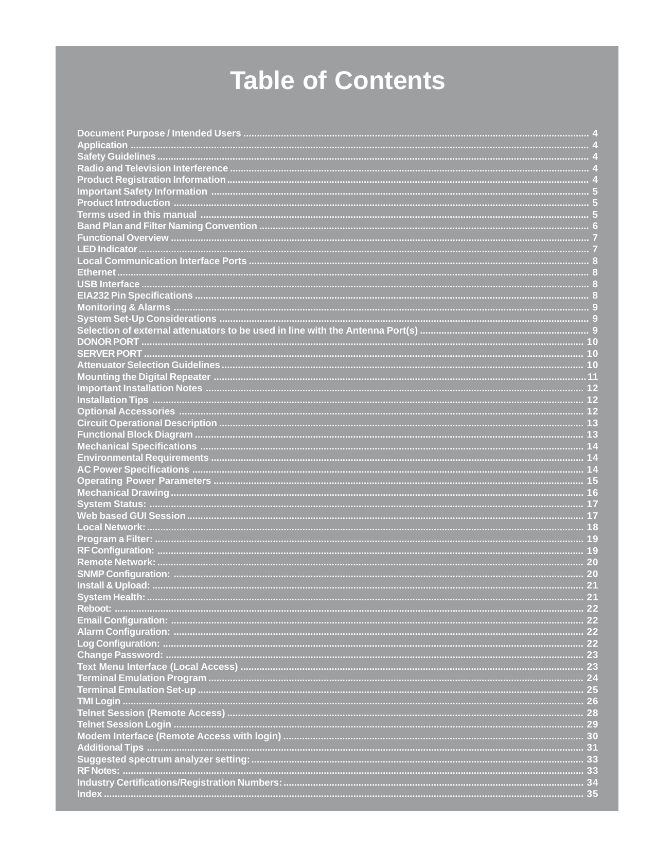 Table of ContentsDocument Purpose / Intended Users ................................................................................................................................. 4Application ........................................................................................................................................................................... 4Safety Guidelines ................................................................................................................................................................. 4Radio and Television Interference ...................................................................................................................................... 4Product Registration Information....................................................................................................................................... 4Important Safety Information ............................................................................................................................................. 5Product Introduction ........................................................................................................................................................... 5Terms used in this manual ................................................................................................................................................. 5Band Plan and Filter Naming Convention ........................................................................................................................... 6Functional Overview ............................................................................................................................................................ 7LED Indicator ........................................................................................................................................................................ 7Local Communication Interface Ports ............................................................................................................................... 8Ethernet ................................................................................................................................................................................ 8USB Interface....................................................................................................................................................................... 8EIA232 Pin Specifications ................................................................................................................................................... 8Monitoring &amp; Alarms ........................................................................................................................................................... 9System Set-Up Considerations .......................................................................................................................................... 9Selection of external attenuators to be used in line with the Antenna Port(s) ............................................................... 9DONOR PORT ..................................................................................................................................................................... 10SERVER PORT .................................................................................................................................................................... 10Attenuator Selection Guidelines ....................................................................................................................................... 10Mounting the Digital Repeater ...........................................................................................................................................11Important Installation Notes ............................................................................................................................................. 12Installation Tips ................................................................................................................................................................. 12Optional Accessories ....................................................................................................................................................... 12Circuit Operational Description ........................................................................................................................................ 13Functional Block Diagram ................................................................................................................................................. 13Mechanical Specifications ............................................................................................................................................... 14Environmental Requirements ........................................................................................................................................... 14AC Power Specifications .................................................................................................................................................. 14Operating Power Parameters .......................................................................................................................................... 15Mechanical Drawing.......................................................................................................................................................... 16System Status: .................................................................................................................................................................. 17Web based GUI Session.................................................................................................................................................... 17Local Network:................................................................................................................................................................... 18Program a Filter: ................................................................................................................................................................ 19RF Configuration: ............................................................................................................................................................... 19Remote Network:............................................................................................................................................................... 20SNMP Configuration: ......................................................................................................................................................... 20Install &amp; Upload: ................................................................................................................................................................. 21System Health:................................................................................................................................................................... 21Reboot: ............................................................................................................................................................................... 22Email Configuration: .......................................................................................................................................................... 22Alarm Configuration: ......................................................................................................................................................... 22Log Configuration: ............................................................................................................................................................. 22Change Password: ............................................................................................................................................................ 23Text Menu Interface (Local Access) ................................................................................................................................ 23Terminal Emulation Program ............................................................................................................................................ 24Terminal Emulation Set-up ................................................................................................................................................ 25TMI Login ............................................................................................................................................................................ 26Telnet Session (Remote Access) ..................................................................................................................................... 28Telnet Session Login ......................................................................................................................................................... 29Modem Interface (Remote Access with login) ................................................................................................................ 30Additional Tips ................................................................................................................................................................... 31Suggested spectrum analyzer setting:............................................................................................................................ 33RF Notes: ............................................................................................................................................................................ 33Industry Certifications/Registration Numbers:................................................................................................................ 34Index ................................................................................................................................................................................... 35