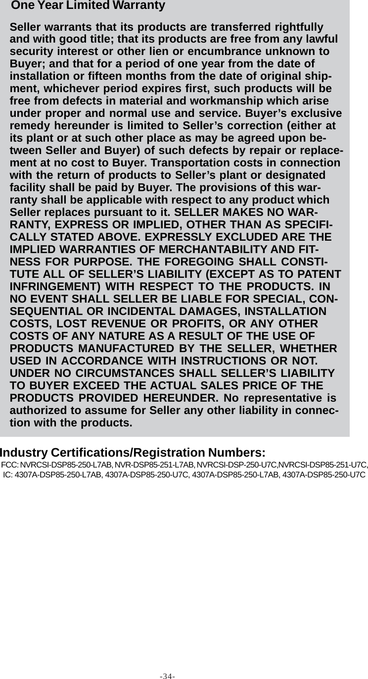 -34-Seller warrants that its products are transferred rightfullyand with good title; that its products are free from any lawfulsecurity interest or other lien or encumbrance unknown toBuyer; and that for a period of one year from the date ofinstallation or fifteen months from the date of original ship-ment, whichever period expires first, such products will befree from defects in material and workmanship which ariseunder proper and normal use and service. Buyer’s exclusiveremedy hereunder is limited to Seller’s correction (either atits plant or at such other place as may be agreed upon be-tween Seller and Buyer) of such defects by repair or replace-ment at no cost to Buyer. Transportation costs in connectionwith the return of products to Seller’s plant or designatedfacility shall be paid by Buyer. The provisions of this war-ranty shall be applicable with respect to any product whichSeller replaces pursuant to it. SELLER MAKES NO WAR-RANTY, EXPRESS OR IMPLIED, OTHER THAN AS SPECIFI-CALLY STATED ABOVE. EXPRESSLY EXCLUDED ARE THEIMPLIED WARRANTIES OF MERCHANTABILITY AND FIT-NESS FOR PURPOSE. THE FOREGOING SHALL CONSTI-TUTE ALL OF SELLER’S LIABILITY (EXCEPT AS TO PATENTINFRINGEMENT) WITH RESPECT TO THE PRODUCTS. INNO EVENT SHALL SELLER BE LIABLE FOR SPECIAL, CON-SEQUENTIAL OR INCIDENTAL DAMAGES, INSTALLATIONCOSTS, LOST REVENUE OR PROFITS, OR ANY OTHERCOSTS OF ANY NATURE AS A RESULT OF THE USE OFPRODUCTS MANUFACTURED BY THE SELLER, WHETHERUSED IN ACCORDANCE WITH INSTRUCTIONS OR NOT.UNDER NO CIRCUMSTANCES SHALL SELLER’S LIABILITYTO BUYER EXCEED THE ACTUAL SALES PRICE OF THEPRODUCTS PROVIDED HEREUNDER. No representative isauthorized to assume for Seller any other liability in connec-tion with the products.FCC: NVRCSI-DSP85-250-L7AB, NVR-DSP85-251-L7AB, NVRCSI-DSP-250-U7C,NVRCSI-DSP85-251-U7C, IC: 4307A-DSP85-250-L7AB, 4307A-DSP85-250-U7C, 4307A-DSP85-250-L7AB, 4307A-DSP85-250-U7COne Year Limited WarrantyIndustry Certifications/Registration Numbers: