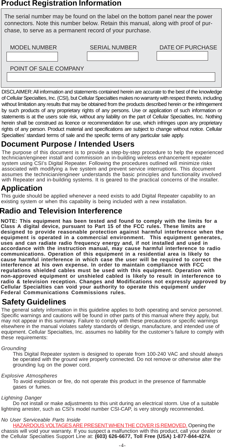 -4-Product Registration InformationDISCLAIMER: All information and statements contained herein are accurate to the best of the knowledgeof Cellular Specialties, Inc. (CSI), but Cellular Specialties makes no warranty with respect thereto, includingwithout limitation any results that may be obtained from the products described herein or the infringementby such products of any proprietary rights of any persons. Use or application of such information orstatements is at the users sole risk, without any liability on the part of Cellular Specialties, Inc. Nothingherein shall be construed as licence or recommendation for use, which infringes upon any proprietaryrights of any person. Product material and specifications are subject to change without notice. CellularSpecialties’ standard terms of sale and the specific terms of any particular sale apply.The general safety information in this guideline applies to both operating and service personnel.Specific warnings and cautions will be found in other parts of this manual where they apply, butmay not appear in this summary. Failure to comply with these precautions or specific warningselsewhere in the manual violates safety standards of design, manufacture, and intended use ofequipment. Cellular Specialties, Inc. assumes no liability for the customer’s failure to comply withthese requirements:GroundingThis Digital Repeater system is designed to operate from 100-240 VAC and should alwaysbe operated with the ground wire properly connected. Do not remove or otherwise alter thegrounding lug on the power cord.Explosive AtmospheresTo avoid explosion or fire, do not operate this product in the presence of flammablegases or fumes.Lightning DangerDo not install or make adjustments to this unit during an electrical storm. Use of a suitablelightning arrester, such as CSI’s model number CSI-CAP, is very strongly recommended.No User Serviceable Parts InsideHAZARDOUS VOLTAGES ARE PRESENT WHEN THE COVER IS REMOVED. Opening thechassis will void your warranty. If you suspect a malfunction with this product, call your dealer orthe Cellular Specialties Support Line at: (603) 626-6677, Toll Free (USA) 1-877-844-4274.Safety GuidelinesThis guide should be applied whenever a need exists to add Digital Repeater capability to anexisting system or when this capability is being included with a new installation.ApplicationDocument Purpose / Intended UsersThe purpose of this document is to provide a step-by-step procedure to help the experiencedtechnician/engineer install and commission an in-building wireless enhancement repeatersystem using CSI’s Digital Repeater. Following the procedures outlined will minimize risksassociated with modifying a live system and prevent service interruptions. This documentassumes the technician/engineer understands the basic principles and functionality involvedwith Repeater and in-building systems. It is geared to the practical concerns of the installer.The serial number may be found on the label on the bottom panel near the powerconnectors. Note this number below. Retain this manual, along with proof of pur-chase, to serve as a permanent record of your purchase.MODEL NUMBER SERIAL NUMBER DATE OF PURCHASEPOINT OF SALE COMPANYRadio and Television InterferenceNOTE: This equipment has been tested and found to comply with the limits for aClass A digital device, pursuant to Part 15 of the FCC rules. These limits aredesigned to provide reasonable protection against harmful interference when theequipment is operated in a commercial environment.  This equipment generates,uses and can radiate radio frequency energy and, if not installed and used inaccordance with the instruction manual, may cause harmful interference to radiocommunications. Operation of this equipment in a residential area is likely tocause harmful interference in which case the user will be required to correct theinterference at his own expense. In order to maintain compliance with FCCregulations shielded cables must be used with this equipment. Operation withnon-approved equipment or unshieled cabled is likely to result in interference toradio &amp; television reception. Changes and Modifications not expressly approved byCellular Specialties can void your authority to operate this equipment underFederal Communications Commissions rules.