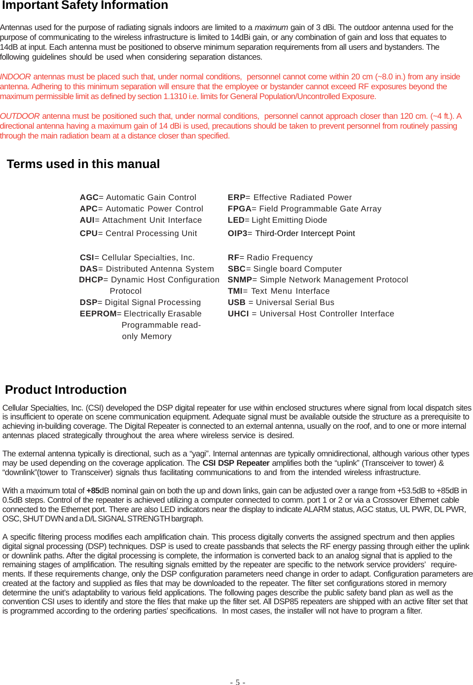 - 5 -Cellular Specialties, Inc. (CSI) developed the DSP digital repeater for use within enclosed structures where signal from local dispatch sitesis insufficient to operate on scene communication equipment. Adequate signal must be available outside the structure as a prerequisite toachieving in-building coverage. The Digital Repeater is connected to an external antenna, usually on the roof, and to one or more internalantennas placed strategically throughout the area where wireless service is desired.The external antenna typically is directional, such as a “yagi”. Internal antennas are typically omnidirectional, although various other typesmay be used depending on the coverage application. The CSI DSP Repeater amplifies both the “uplink” (Transceiver to tower) &amp;“downlink”(tower to Transceiver) signals thus facilitating communications to and from the intended wireless infrastructure.With a maximum total of +85dB nominal gain on both the up and down links, gain can be adjusted over a range from +53.5dB to +85dB in0.5dB steps. Control of the repeater is achieved utilizing a computer connected to comm. port 1 or 2 or via a Crossover Ethernet cableconnected to the Ethernet port. There are also LED indicators near the display to indicate ALARM status, AGC status, UL PWR, DL PWR,OSC, SHUT DWN and a D/L SIGNAL STRENGTH bargraph.A specific filtering process modifies each amplification chain. This process digitally converts the assigned spectrum and then appliesdigital signal processing (DSP) techniques. DSP is used to create passbands that selects the RF energy passing through either the uplinkor downlink paths. After the digital processing is complete, the information is converted back to an analog signal that is applied to theremaining stages of amplification. The resulting signals emitted by the repeater are specific to the network service providers’  require-ments. If these requirements change, only the DSP configuration parameters need change in order to adapt. Configuration parameters arecreated at the factory and supplied as files that may be downloaded to the repeater. The filter set configurations stored in memorydetermine the unit’s adaptability to various field applications. The following pages describe the public safety band plan as well as theconvention CSI uses to identify and store the files that make up the filter set. All DSP85 repeaters are shipped with an active filter set thatis programmed according to the ordering parties’ specifications.  In most cases, the installer will not have to program a filter.AGC= Automatic Gain Control ERP= Effective Radiated PowerAPC= Automatic Power Control FPGA= Field Programmable Gate ArrayAUI= Attachment Unit Interface LED= Light Emitting DiodeCPU= Central Processing Unit OIP3= Third-Order Intercept PointCSI= Cellular Specialties, Inc. RF= Radio FrequencyDAS= Distributed Antenna System SBC= Single board Computer              DHCP= Dynamic Host Configuration   SNMP= Simple Network Management Protocol                          Protocol TMI= Text Menu InterfaceDSP= Digital Signal Processing USB = Universal Serial BusEEPROM= Electrically Erasable UHCI = Universal Host Controller Interface  Programmable read-  only MemoryAntennas used for the purpose of radiating signals indoors are limited to a maximum gain of 3 dBi. The outdoor antenna used for thepurpose of communicating to the wireless infrastructure is limited to 14dBi gain, or any combination of gain and loss that equates to14dB at input. Each antenna must be positioned to observe minimum separation requirements from all users and bystanders. Thefollowing guidelines should be used when considering separation distances.INDOOR antennas must be placed such that, under normal conditions,  personnel cannot come within 20 cm (~8.0 in.) from any insideantenna. Adhering to this minimum separation will ensure that the employee or bystander cannot exceed RF exposures beyond themaximum permissible limit as defined by section 1.1310 i.e. limits for General Population/Uncontrolled Exposure.OUTDOOR antenna must be positioned such that, under normal conditions,  personnel cannot approach closer than 120 cm. (~4 ft.). Adirectional antenna having a maximum gain of 14 dBi is used, precautions should be taken to prevent personnel from routinely passingthrough the main radiation beam at a distance closer than specified.Product IntroductionTerms used in this manualImportant Safety Information