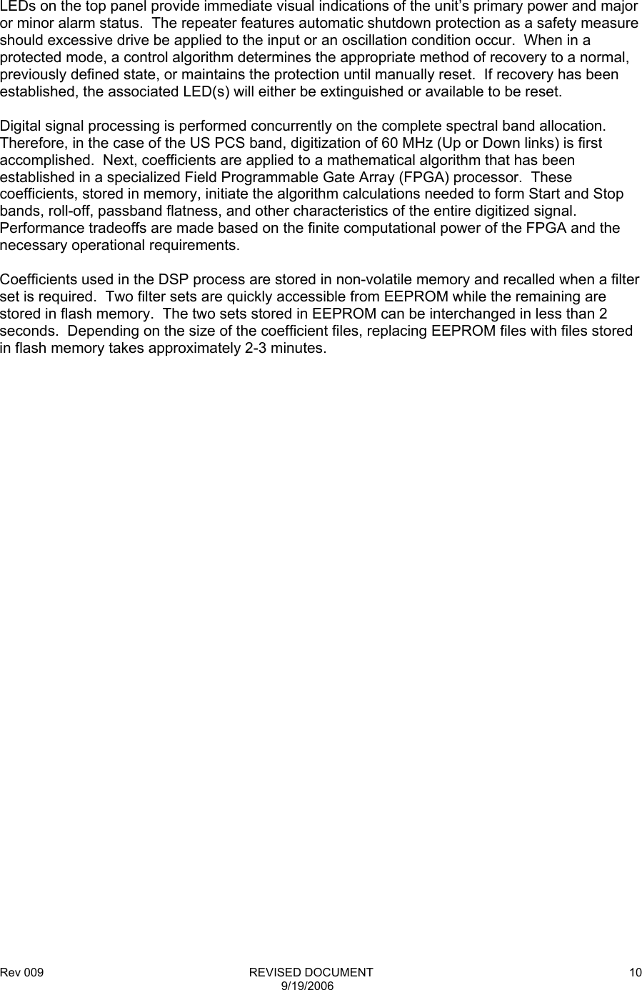 Rev 009                                                              REVISED DOCUMENT 9/19/2006 10      LEDs on the top panel provide immediate visual indications of the unit’s primary power and major or minor alarm status.  The repeater features automatic shutdown protection as a safety measure should excessive drive be applied to the input or an oscillation condition occur.  When in a protected mode, a control algorithm determines the appropriate method of recovery to a normal, previously defined state, or maintains the protection until manually reset.  If recovery has been established, the associated LED(s) will either be extinguished or available to be reset.  Digital signal processing is performed concurrently on the complete spectral band allocation.  Therefore, in the case of the US PCS band, digitization of 60 MHz (Up or Down links) is first accomplished.  Next, coefficients are applied to a mathematical algorithm that has been established in a specialized Field Programmable Gate Array (FPGA) processor.  These coefficients, stored in memory, initiate the algorithm calculations needed to form Start and Stop bands, roll-off, passband flatness, and other characteristics of the entire digitized signal.  Performance tradeoffs are made based on the finite computational power of the FPGA and the necessary operational requirements.  Coefficients used in the DSP process are stored in non-volatile memory and recalled when a filter set is required.  Two filter sets are quickly accessible from EEPROM while the remaining are stored in flash memory.  The two sets stored in EEPROM can be interchanged in less than 2 seconds.  Depending on the size of the coefficient files, replacing EEPROM files with files stored in flash memory takes approximately 2-3 minutes.  