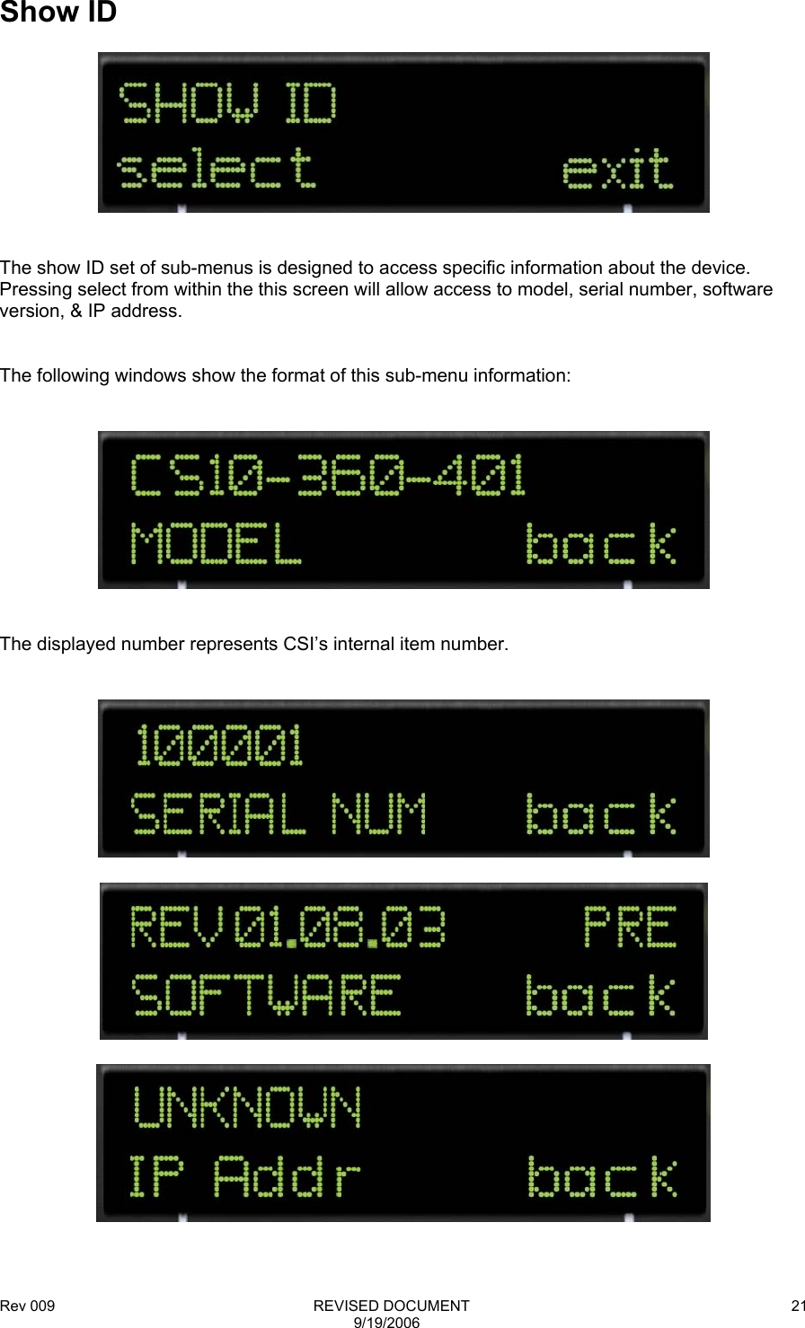 Rev 009                                                              REVISED DOCUMENT 9/19/2006 21  Show ID     The show ID set of sub-menus is designed to access specific information about the device.  Pressing select from within the this screen will allow access to model, serial number, software version, &amp; IP address.   The following windows show the format of this sub-menu information:      The displayed number represents CSI’s internal item number.         