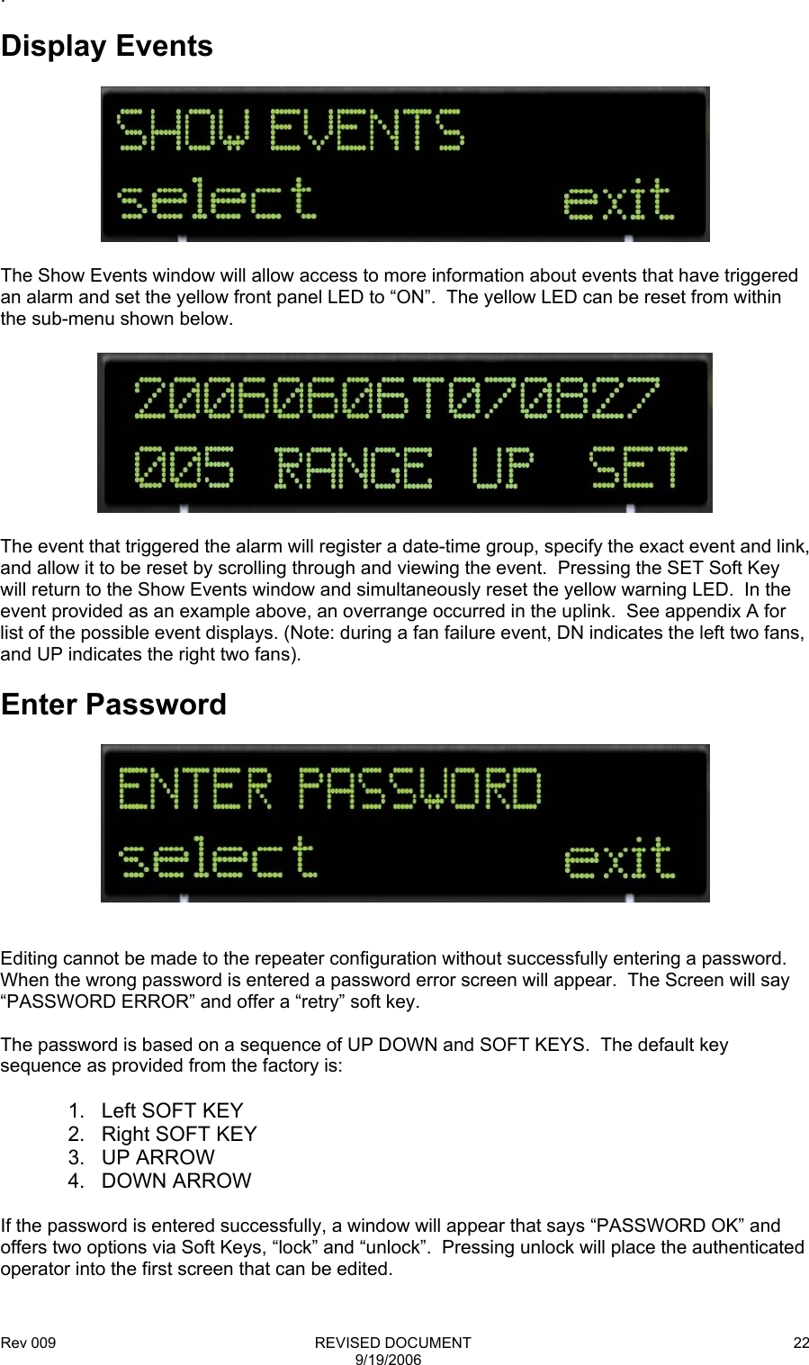 Rev 009                                                              REVISED DOCUMENT 9/19/2006 22.  Display Events    The Show Events window will allow access to more information about events that have triggered an alarm and set the yellow front panel LED to “ON”.  The yellow LED can be reset from within the sub-menu shown below.    The event that triggered the alarm will register a date-time group, specify the exact event and link, and allow it to be reset by scrolling through and viewing the event.  Pressing the SET Soft Key will return to the Show Events window and simultaneously reset the yellow warning LED.  In the event provided as an example above, an overrange occurred in the uplink.  See appendix A for list of the possible event displays. (Note: during a fan failure event, DN indicates the left two fans, and UP indicates the right two fans).  Enter Password     Editing cannot be made to the repeater configuration without successfully entering a password. When the wrong password is entered a password error screen will appear.  The Screen will say “PASSWORD ERROR” and offer a “retry” soft key.  The password is based on a sequence of UP DOWN and SOFT KEYS.  The default key sequence as provided from the factory is:  1.  Left SOFT KEY 2. Right SOFT KEY 3. UP ARROW 4. DOWN ARROW  If the password is entered successfully, a window will appear that says “PASSWORD OK” and offers two options via Soft Keys, “lock” and “unlock”.  Pressing unlock will place the authenticated operator into the first screen that can be edited.  