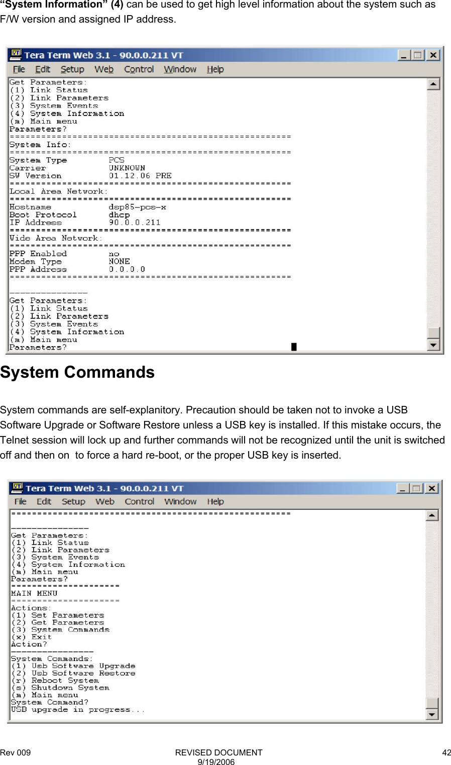 Rev 009                                                              REVISED DOCUMENT 9/19/2006 42“System Information” (4) can be used to get high level information about the system such as F/W version and assigned IP address.   System Commands  System commands are self-explanitory. Precaution should be taken not to invoke a USB Software Upgrade or Software Restore unless a USB key is installed. If this mistake occurs, the Telnet session will lock up and further commands will not be recognized until the unit is switched off and then on  to force a hard re-boot, or the proper USB key is inserted.   