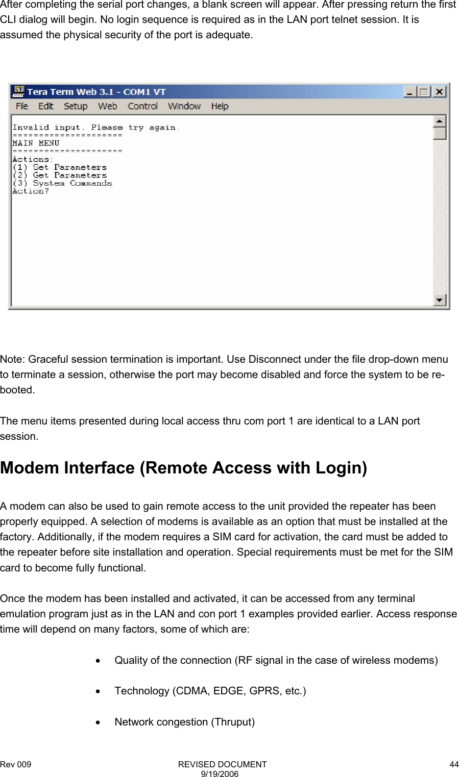 Rev 009                                                              REVISED DOCUMENT 9/19/2006 44After completing the serial port changes, a blank screen will appear. After pressing return the first CLI dialog will begin. No login sequence is required as in the LAN port telnet session. It is assumed the physical security of the port is adequate.    Note: Graceful session termination is important. Use Disconnect under the file drop-down menu to terminate a session, otherwise the port may become disabled and force the system to be re-booted.  The menu items presented during local access thru com port 1 are identical to a LAN port session.  Modem Interface (Remote Access with Login)  A modem can also be used to gain remote access to the unit provided the repeater has been properly equipped. A selection of modems is available as an option that must be installed at the factory. Additionally, if the modem requires a SIM card for activation, the card must be added to the repeater before site installation and operation. Special requirements must be met for the SIM card to become fully functional.  Once the modem has been installed and activated, it can be accessed from any terminal emulation program just as in the LAN and con port 1 examples provided earlier. Access response time will depend on many factors, some of which are:  •  Quality of the connection (RF signal in the case of wireless modems)    •  Technology (CDMA, EDGE, GPRS, etc.)  • Network congestion (Thruput) 