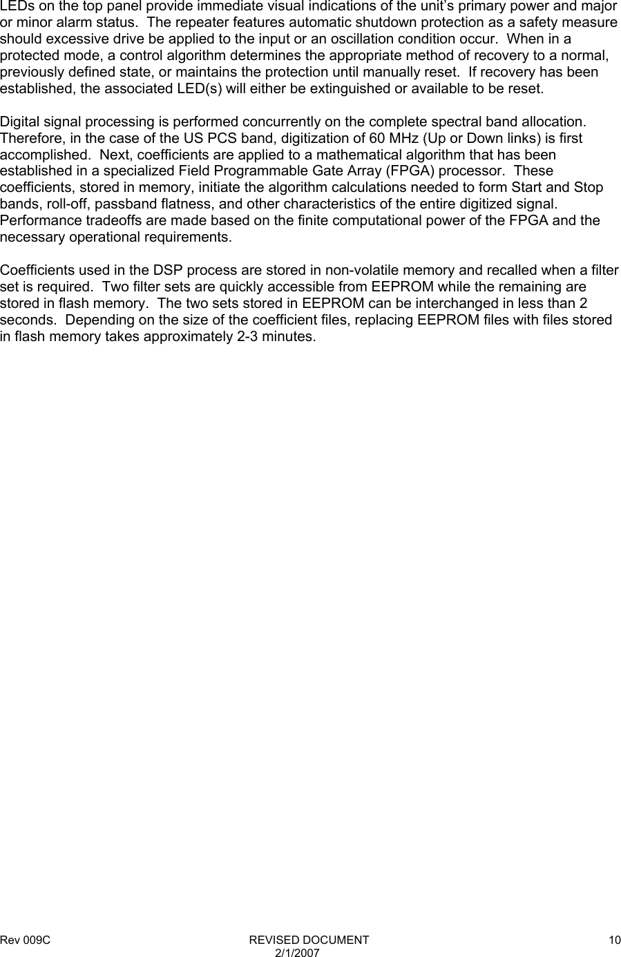 Rev 009C                                                              REVISED DOCUMENT 2/1/2007 10      LEDs on the top panel provide immediate visual indications of the unit’s primary power and major or minor alarm status.  The repeater features automatic shutdown protection as a safety measure should excessive drive be applied to the input or an oscillation condition occur.  When in a protected mode, a control algorithm determines the appropriate method of recovery to a normal, previously defined state, or maintains the protection until manually reset.  If recovery has been established, the associated LED(s) will either be extinguished or available to be reset.  Digital signal processing is performed concurrently on the complete spectral band allocation.  Therefore, in the case of the US PCS band, digitization of 60 MHz (Up or Down links) is first accomplished.  Next, coefficients are applied to a mathematical algorithm that has been established in a specialized Field Programmable Gate Array (FPGA) processor.  These coefficients, stored in memory, initiate the algorithm calculations needed to form Start and Stop bands, roll-off, passband flatness, and other characteristics of the entire digitized signal.  Performance tradeoffs are made based on the finite computational power of the FPGA and the necessary operational requirements.  Coefficients used in the DSP process are stored in non-volatile memory and recalled when a filter set is required.  Two filter sets are quickly accessible from EEPROM while the remaining are stored in flash memory.  The two sets stored in EEPROM can be interchanged in less than 2 seconds.  Depending on the size of the coefficient files, replacing EEPROM files with files stored in flash memory takes approximately 2-3 minutes.  