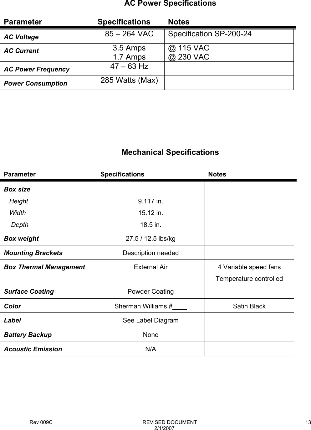 Rev 009C                                                              REVISED DOCUMENT 2/1/2007 13     Parameter Specifications Notes AC Voltage  85 – 264 VAC  Specification SP-200-24 AC Current   3.5 Amps 1.7 Amps @ 115 VAC @ 230 VAC AC Power Frequency  47 – 63 Hz   Power Consumption  285 Watts (Max)         Parameter Specifications Notes Box size    Height    Width     Depth  9.117 in. 15.12 in. 18.5 in.  Box weight  27.5 / 12.5 lbs/kg   Mounting Brackets  Description needed   Box Thermal Management  External Air  4 Variable speed fans Temperature controlled Surface Coating  Powder Coating   Color  Sherman Williams #____  Satin Black Label  See Label Diagram   Battery Backup  None  Acoustic Emission  N/A       AC Power Specifications Mechanical Specifications 