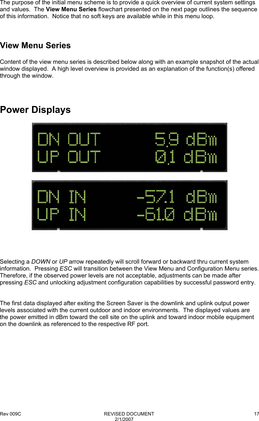 Rev 009C                                                              REVISED DOCUMENT 2/1/2007 17   The purpose of the initial menu scheme is to provide a quick overview of current system settings and values.  The View Menu Series flowchart presented on the next page outlines the sequence of this information.  Notice that no soft keys are available while in this menu loop.    View Menu Series  Content of the view menu series is described below along with an example snapshot of the actual window displayed.  A high level overview is provided as an explanation of the function(s) offered through the window.    Power Displays          Selecting a DOWN or UP arrow repeatedly will scroll forward or backward thru current system information.  Pressing ESC will transition between the View Menu and Configuration Menu series.  Therefore, if the observed power levels are not acceptable, adjustments can be made after pressing ESC and unlocking adjustment configuration capabilities by successful password entry.   The first data displayed after exiting the Screen Saver is the downlink and uplink output power levels associated with the current outdoor and indoor environments.  The displayed values are the power emitted in dBm toward the cell site on the uplink and toward indoor mobile equipment on the downlink as referenced to the respective RF port.             
